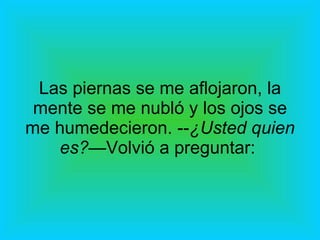 Las piernas se me aflojaron, la mente se me nubló y los ojos se me humedecieron. -- ¿Usted quien es?— Volvió a preguntar:  