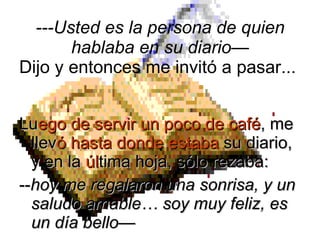 Lu ego de servir un poco de café , me llev ó hasta donde estaba  su diario, y en la  úl tima hoja, sólo rezaba:  -- hoy me regalaron una sonrisa, y un saludo amable… soy muy feliz, es un día bello— ---Usted es la persona de quien hablaba en su diario— Dijo y entonces me invitó a pasar...  