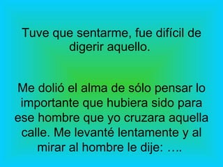 Tuve que sentarme, fue difícil de digerir aquello.  Me dolió el alma de sólo pensar lo importante que hubiera sido para ese hombre que yo cruzara aquella calle. Me levanté lentamente y al mirar al hombre le dije:  ….   