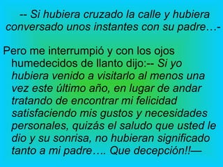-- Si hubiera cruzado la calle y hubiera conversado unos instantes con su padre …-  Pero me interrumpió y con los ojos humedecidos de llanto dijo:--  Si yo hubiera venido a visitarlo al menos una vez este último año, en lugar de andar tratando de encontrar mi felicidad satisfaciendo mis gustos y necesidades personales, quizás el saludo que usted le dio y su sonrisa, no hubieran significado tanto a mi padre…. Que decepción!!— 