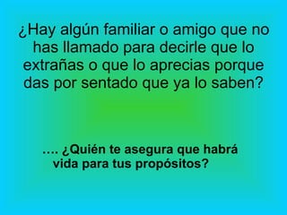 ¿Hay algún familiar o amigo que no has llamado para decirle que lo extrañas o que lo aprecias porque das por sentado que ya lo saben? … . ¿Quién te asegura que habrá vida para tus propósitos? 