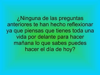 ¿Ninguna de las preguntas anteriores te han hecho reflexionar ya que piensas que tienes toda una vida por delante para hacer mañana lo que sabes puedes hacer el día de hoy? 