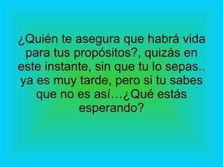 ¿Quién te asegura que habrá vida para tus propósitos?, quizás en este instante, sin que tu lo sepas.. ya es muy tarde, pero si tu sabes que no es así…¿Qué estás esperando? 
