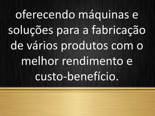 oferecendo máquinas e
soluções para a fabricação
de vários produtos com o
melhor rendimento e
custo-benefício.
 