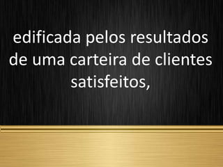 edificada pelos resultados
de uma carteira de clientes
satisfeitos,
 