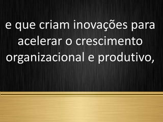 e que criam inovações para
acelerar o crescimento
organizacional e produtivo,
 