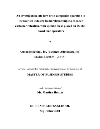 An investigation into how Irish companies operating in
the tourism industry build relationships to enhance
customer retention, with specific focus placed on Dublin-
based tour operators
by
Armando Settimi, BA (Business Administration)
Student Number: 1054487
A Thesis submitted in fulfilment of the requirements for the degree of
MASTER OF BUSINESS STUDIES
Under the supervision of
Ms. Martina Hutton
DUBLIN BUSINESS SCHOOL
September 2004
 