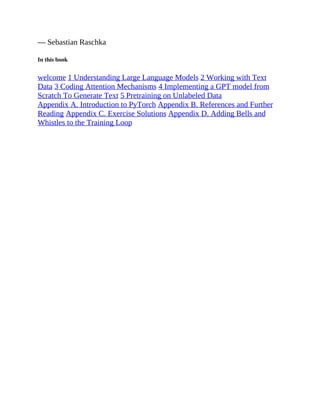 — Sebastian Raschka
In this book
welcome 1 Understanding Large Language Models 2 Working with Text
Data 3 Coding Attention Mechanisms 4 Implementing a GPT model from
Scratch To Generate Text 5 Pretraining on Unlabeled Data
Appendix A. Introduction to PyTorch Appendix B. References and Further
Reading Appendix C. Exercise Solutions Appendix D. Adding Bells and
Whistles to the Training Loop
 