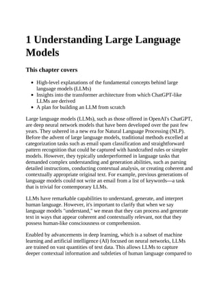 1 Understanding Large Language
Models
This chapter covers
High-level explanations of the fundamental concepts behind large
language models (LLMs)
Insights into the transformer architecture from which ChatGPT-like
LLMs are derived
A plan for building an LLM from scratch
Large language models (LLMs), such as those offered in OpenAI's ChatGPT,
are deep neural network models that have been developed over the past few
years. They ushered in a new era for Natural Language Processing (NLP).
Before the advent of large language models, traditional methods excelled at
categorization tasks such as email spam classification and straightforward
pattern recognition that could be captured with handcrafted rules or simpler
models. However, they typically underperformed in language tasks that
demanded complex understanding and generation abilities, such as parsing
detailed instructions, conducting contextual analysis, or creating coherent and
contextually appropriate original text. For example, previous generations of
language models could not write an email from a list of keywords—a task
that is trivial for contemporary LLMs.
LLMs have remarkable capabilities to understand, generate, and interpret
human language. However, it's important to clarify that when we say
language models "understand," we mean that they can process and generate
text in ways that appear coherent and contextually relevant, not that they
possess human-like consciousness or comprehension.
Enabled by advancements in deep learning, which is a subset of machine
learning and artificial intelligence (AI) focused on neural networks, LLMs
are trained on vast quantities of text data. This allows LLMs to capture
deeper contextual information and subtleties of human language compared to
 