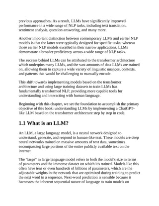 previous approaches. As a result, LLMs have significantly improved
performance in a wide range of NLP tasks, including text translation,
sentiment analysis, question answering, and many more.
Another important distinction between contemporary LLMs and earlier NLP
models is that the latter were typically designed for specific tasks; whereas
those earlier NLP models excelled in their narrow applications, LLMs
demonstrate a broader proficiency across a wide range of NLP tasks.
The success behind LLMs can be attributed to the transformer architecture
which underpins many LLMs, and the vast amounts of data LLMs are trained
on, allowing them to capture a wide variety of linguistic nuances, contexts,
and patterns that would be challenging to manually encode.
This shift towards implementing models based on the transformer
architecture and using large training datasets to train LLMs has
fundamentally transformed NLP, providing more capable tools for
understanding and interacting with human language.
Beginning with this chapter, we set the foundation to accomplish the primary
objective of this book: understanding LLMs by implementing a ChatGPT-
like LLM based on the transformer architecture step by step in code.
1.1 What is an LLM?
An LLM, a large language model, is a neural network designed to
understand, generate, and respond to human-like text. These models are deep
neural networks trained on massive amounts of text data, sometimes
encompassing large portions of the entire publicly available text on the
internet.
The "large" in large language model refers to both the model's size in terms
of parameters and the immense dataset on which it's trained. Models like this
often have tens or even hundreds of billions of parameters, which are the
adjustable weights in the network that are optimized during training to predict
the next word in a sequence. Next-word prediction is sensible because it
harnesses the inherent sequential nature of language to train models on
 