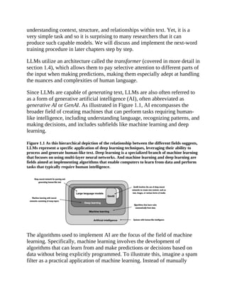 understanding context, structure, and relationships within text. Yet, it is a
very simple task and so it is surprising to many researchers that it can
produce such capable models. We will discuss and implement the next-word
training procedure in later chapters step by step.
LLMs utilize an architecture called the transformer (covered in more detail in
section 1.4), which allows them to pay selective attention to different parts of
the input when making predictions, making them especially adept at handling
the nuances and complexities of human language.
Since LLMs are capable of generating text, LLMs are also often referred to
as a form of generative artificial intelligence (AI), often abbreviated as
generative AI or GenAI. As illustrated in Figure 1.1, AI encompasses the
broader field of creating machines that can perform tasks requiring human-
like intelligence, including understanding language, recognizing patterns, and
making decisions, and includes subfields like machine learning and deep
learning.
Figure 1.1 As this hierarchical depiction of the relationship between the different fields suggests,
LLMs represent a specific application of deep learning techniques, leveraging their ability to
process and generate human-like text. Deep learning is a specialized branch of machine learning
that focuses on using multi-layer neural networks. And machine learning and deep learning are
fields aimed at implementing algorithms that enable computers to learn from data and perform
tasks that typically require human intelligence.
The algorithms used to implement AI are the focus of the field of machine
learning. Specifically, machine learning involves the development of
algorithms that can learn from and make predictions or decisions based on
data without being explicitly programmed. To illustrate this, imagine a spam
filter as a practical application of machine learning. Instead of manually
 