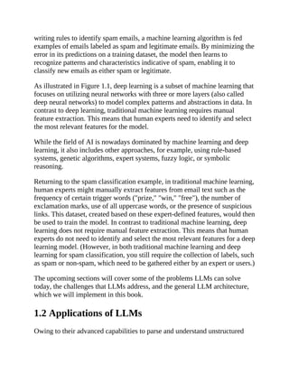 writing rules to identify spam emails, a machine learning algorithm is fed
examples of emails labeled as spam and legitimate emails. By minimizing the
error in its predictions on a training dataset, the model then learns to
recognize patterns and characteristics indicative of spam, enabling it to
classify new emails as either spam or legitimate.
As illustrated in Figure 1.1, deep learning is a subset of machine learning that
focuses on utilizing neural networks with three or more layers (also called
deep neural networks) to model complex patterns and abstractions in data. In
contrast to deep learning, traditional machine learning requires manual
feature extraction. This means that human experts need to identify and select
the most relevant features for the model.
While the field of AI is nowadays dominated by machine learning and deep
learning, it also includes other approaches, for example, using rule-based
systems, genetic algorithms, expert systems, fuzzy logic, or symbolic
reasoning.
Returning to the spam classification example, in traditional machine learning,
human experts might manually extract features from email text such as the
frequency of certain trigger words ("prize," "win," "free"), the number of
exclamation marks, use of all uppercase words, or the presence of suspicious
links. This dataset, created based on these expert-defined features, would then
be used to train the model. In contrast to traditional machine learning, deep
learning does not require manual feature extraction. This means that human
experts do not need to identify and select the most relevant features for a deep
learning model. (However, in both traditional machine learning and deep
learning for spam classification, you still require the collection of labels, such
as spam or non-spam, which need to be gathered either by an expert or users.)
The upcoming sections will cover some of the problems LLMs can solve
today, the challenges that LLMs address, and the general LLM architecture,
which we will implement in this book.
1.2 Applications of LLMs
Owing to their advanced capabilities to parse and understand unstructured
 