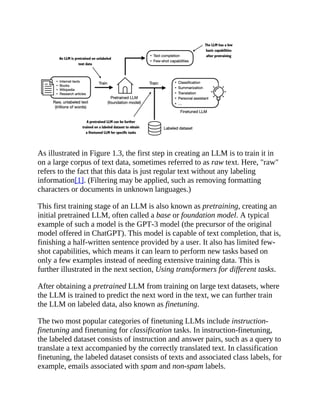 As illustrated in Figure 1.3, the first step in creating an LLM is to train it in
on a large corpus of text data, sometimes referred to as raw text. Here, "raw"
refers to the fact that this data is just regular text without any labeling
information[1]. (Filtering may be applied, such as removing formatting
characters or documents in unknown languages.)
This first training stage of an LLM is also known as pretraining, creating an
initial pretrained LLM, often called a base or foundation model. A typical
example of such a model is the GPT-3 model (the precursor of the original
model offered in ChatGPT). This model is capable of text completion, that is,
finishing a half-written sentence provided by a user. It also has limited few-
shot capabilities, which means it can learn to perform new tasks based on
only a few examples instead of needing extensive training data. This is
further illustrated in the next section, Using transformers for different tasks.
After obtaining a pretrained LLM from training on large text datasets, where
the LLM is trained to predict the next word in the text, we can further train
the LLM on labeled data, also known as finetuning.
The two most popular categories of finetuning LLMs include instruction-
finetuning and finetuning for classification tasks. In instruction-finetuning,
the labeled dataset consists of instruction and answer pairs, such as a query to
translate a text accompanied by the correctly translated text. In classification
finetuning, the labeled dataset consists of texts and associated class labels, for
example, emails associated with spam and non-spam labels.
 