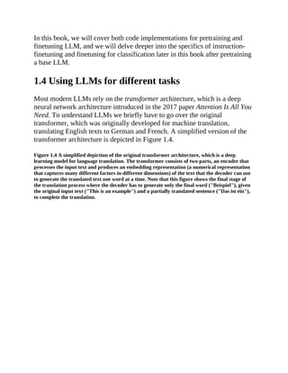 In this book, we will cover both code implementations for pretraining and
finetuning LLM, and we will delve deeper into the specifics of instruction-
finetuning and finetuning for classification later in this book after pretraining
a base LLM.
1.4 Using LLMs for different tasks
Most modern LLMs rely on the transformer architecture, which is a deep
neural network architecture introduced in the 2017 paper Attention Is All You
Need. To understand LLMs we briefly have to go over the original
transformer, which was originally developed for machine translation,
translating English texts to German and French. A simplified version of the
transformer architecture is depicted in Figure 1.4.
Figure 1.4 A simplified depiction of the original transformer architecture, which is a deep
learning model for language translation. The transformer consists of two parts, an encoder that
processes the input text and produces an embedding representation (a numerical representation
that captures many different factors in different dimensions) of the text that the decoder can use
to generate the translated text one word at a time. Note that this figure shows the final stage of
the translation process where the decoder has to generate only the final word ("Beispiel"), given
the original input text ("This is an example") and a partially translated sentence ("Das ist ein"),
to complete the translation.
 