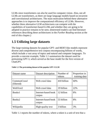 LLMs since transformers can also be used for computer vision. Also, not all
LLMs are transformers, as there are large language models based on recurrent
and convolutional architectures. The main motivation behind these alternative
approaches is to improve the computational efficiency of LLMs. However,
whether these alternative LLM architectures can compete with the
capabilities of transformer-based LLMs and whether they are going to be
adopted in practice remains to be seen. (Interested readers can find literature
references describing these architectures in the Further Reading section at the
end of this chapter.)
1.5 Utilizing large datasets
The large training datasets for popular GPT- and BERT-like models represent
diverse and comprehensive text corpora encompassing billions of words,
which include a vast array of topics and natural and computer languages. To
provide a concrete example, Table 1.1 summarizes the dataset used for
pretraining GPT-3, which served as the base model for the first version of
ChatGPT.
Table 1.1 The pretraining dataset of the popular GPT-3 LLM
Dataset name Dataset description Number of
tokens
Proportion in
training data
CommonCrawl
(filtered)
Web crawl data 410 billion 60%
WebText2 Web crawl data 19 billion 22%
Books1 Internet-based book
corpus
12 billion 8%
Books2 Internet-based book
corpus
55 billion 8%
Wikipedia High-quality text 3 billion 3%
Table 1.1 reports the number of tokens, where a token is a unit of text that a
 