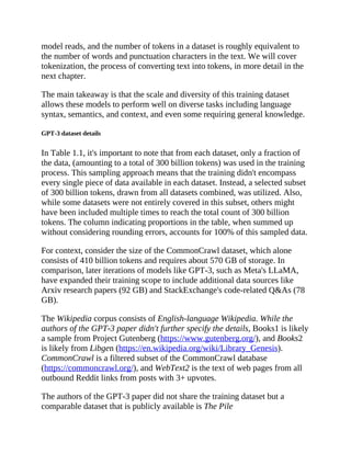 model reads, and the number of tokens in a dataset is roughly equivalent to
the number of words and punctuation characters in the text. We will cover
tokenization, the process of converting text into tokens, in more detail in the
next chapter.
The main takeaway is that the scale and diversity of this training dataset
allows these models to perform well on diverse tasks including language
syntax, semantics, and context, and even some requiring general knowledge.
GPT-3 dataset details
In Table 1.1, it's important to note that from each dataset, only a fraction of
the data, (amounting to a total of 300 billion tokens) was used in the training
process. This sampling approach means that the training didn't encompass
every single piece of data available in each dataset. Instead, a selected subset
of 300 billion tokens, drawn from all datasets combined, was utilized. Also,
while some datasets were not entirely covered in this subset, others might
have been included multiple times to reach the total count of 300 billion
tokens. The column indicating proportions in the table, when summed up
without considering rounding errors, accounts for 100% of this sampled data.
For context, consider the size of the CommonCrawl dataset, which alone
consists of 410 billion tokens and requires about 570 GB of storage. In
comparison, later iterations of models like GPT-3, such as Meta's LLaMA,
have expanded their training scope to include additional data sources like
Arxiv research papers (92 GB) and StackExchange's code-related Q&As (78
GB).
The Wikipedia corpus consists of English-language Wikipedia. While the
authors of the GPT-3 paper didn't further specify the details, Books1 is likely
a sample from Project Gutenberg (https://www.gutenberg.org/), and Books2
is likely from Libgen (https://en.wikipedia.org/wiki/Library_Genesis).
CommonCrawl is a filtered subset of the CommonCrawl database
(https://commoncrawl.org/), and WebText2 is the text of web pages from all
outbound Reddit links from posts with 3+ upvotes.
The authors of the GPT-3 paper did not share the training dataset but a
comparable dataset that is publicly available is The Pile
 