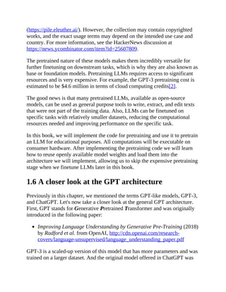 (https://pile.eleuther.ai/). However, the collection may contain copyrighted
works, and the exact usage terms may depend on the intended use case and
country. For more information, see the HackerNews discussion at
https://news.ycombinator.com/item?id=25607809.
The pretrained nature of these models makes them incredibly versatile for
further finetuning on downstream tasks, which is why they are also known as
base or foundation models. Pretraining LLMs requires access to significant
resources and is very expensive. For example, the GPT-3 pretraining cost is
estimated to be $4.6 million in terms of cloud computing credits[2].
The good news is that many pretrained LLMs, available as open-source
models, can be used as general purpose tools to write, extract, and edit texts
that were not part of the training data. Also, LLMs can be finetuned on
specific tasks with relatively smaller datasets, reducing the computational
resources needed and improving performance on the specific task.
In this book, we will implement the code for pretraining and use it to pretrain
an LLM for educational purposes. All computations will be executable on
consumer hardware. After implementing the pretraining code we will learn
how to reuse openly available model weights and load them into the
architecture we will implement, allowing us to skip the expensive pretraining
stage when we finetune LLMs later in this book.
1.6 A closer look at the GPT architecture
Previously in this chapter, we mentioned the terms GPT-like models, GPT-3,
and ChatGPT. Let's now take a closer look at the general GPT architecture.
First, GPT stands for Generative Pretrained Transformer and was originally
introduced in the following paper:
Improving Language Understanding by Generative Pre-Training (2018)
by Radford et al. from OpenAI, http://cdn.openai.com/research-
covers/language-unsupervised/language_understanding_paper.pdf
GPT-3 is a scaled-up version of this model that has more parameters and was
trained on a larger dataset. And the original model offered in ChatGPT was
 