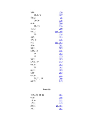 35:8 170
10, R. V. 167
40:12 35
26–29 116
41:6 286
10, 13 116
41:13 259
43:12 154, 308
21 174
45:5 174
47:1–5 176
51:3 161, 307
52:6 302
53:11 309
54:9, 10 115
14 182
17 155
55:11 105
57:16–19 147
60:18 182
21 302
61:11 105
63:9 263
65:19 271
21, 22, 25 304
66:13 245
Jeremiah
4:19, 20, 23–26 181
6:19 146
15:16 252
17:11 143
29:11 21, 101
30:7 181
 