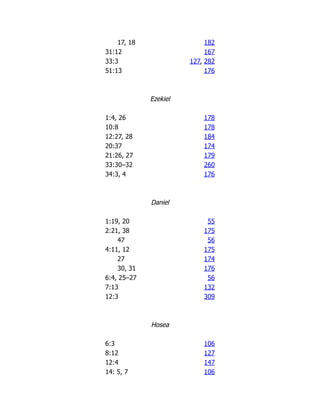 17, 18 182
31:12 167
33:3 127, 282
51:13 176
Ezekiel
1:4, 26 178
10:8 178
12:27, 28 184
20:37 174
21:26, 27 179
33:30–32 260
34:3, 4 176
Daniel
1:19, 20 55
2:21, 38 175
47 56
4:11, 12 175
27 174
30, 31 176
6:4, 25–27 56
7:13 132
12:3 309
Hosea
6:3 106
8:12 127
12:4 147
14: 5, 7 106
 