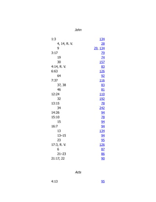 John
1:3 134
4, 14, R. V. 28
9 29, 134
3:17 79
19 74
30 157
4:14, R. V. 83
6:63 126
64 92
7:37 116
37, 38 83
46 81
12:24 110
32 192
13:15 78
34 242
14:26 94
15:10 78
15 94
16:7 94
13 134
13–15 94
23 95
17:3, R. V. 126
6 87
21–23 86
21:17, 22 90
Acts
4:13 95
 