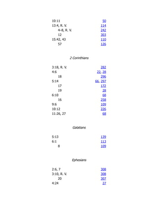 10:11 50
13:4, R. V. 114
4–8, R. V. 242
12 303
15:42, 43 110
57 126
2 Corinthians
3:18, R. V. 282
4:6 22, 28
18 296
5:14 66, 297
17 172
19 28
6:10 68
16 258
9:6 109
10:12 226
11:26, 27 68
Galatians
5:13 139
6:1 113
8 109
Ephesians
2:6, 7 308
3:10, R. V. 308
20 307
4:24 27
 