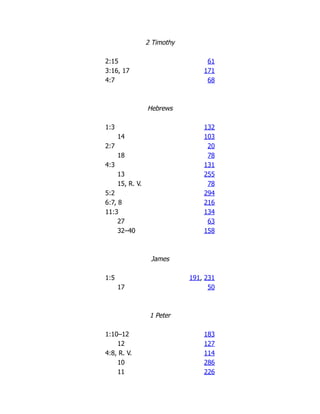 2 Timothy
2:15 61
3:16, 17 171
4:7 68
Hebrews
1:3 132
14 103
2:7 20
18 78
4:3 131
13 255
15, R. V. 78
5:2 294
6:7, 8 216
11:3 134
27 63
32–40 158
James
1:5 191, 231
17 50
1 Peter
1:10–12 183
12 127
4:8, R. V. 114
10 286
11 226
 