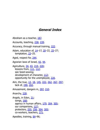 General Index
Abraham as a teacher, 187.
Accounts, teaching, 238, 239.
Accuracy, through manual training, 222.
Adam, education of, 14–17, 20–22, 25–27;
temptation, 23–25.
Aged, respect for, 244.
Agrarian laws of Israel, 43, 44.
Agriculture, 34, 43, 219, 220;
lessons from, 111, 112;
see Seed-sowing;
development of character, 112;
opportunity for the unemployed, 220.
Aim, the true, 13, 18, 145, 222, 262, 267, 297;
lack of, 190, 202.
Amusement, dangers in, 207, 210.
Anarchy, 228.
Angels, in Eden, 21;
songs, 168;
agency in human affairs, 179, 304, 305;
our companions, 127;
protectors, 255, 256, 304, 305;
co-workers, teachers, 271.
Apostles, training, 84–96;
 