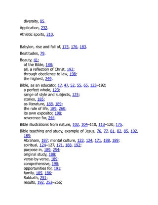 diversity, 85.
Application, 232.
Athletic sports, 210.
Babylon, rise and fall of, 175, 176, 183.
Beatitudes, 79.
Beauty, 41;
of the Bible, 188;
all, a reflection of Christ, 192;
through obedience to law, 198;
the highest, 249.
Bible, as an educator, 17, 47, 52, 55, 65, 123–192;
a perfect whole, 123;
range of style and subjects, 125;
stories, 185;
as literature, 188, 189;
the rule of life, 189, 260;
its own expositor, 190;
reverence for, 244.
Bible illustrations from nature, 102, 104–110, 113–120, 175.
Bible teaching and study, example of Jesus, 76, 77, 81, 82, 85, 102,
185;
Abraham, 187; mental culture, 123, 124, 171, 188, 189;
spiritual, 124–127, 171, 188, 192;
purpose in, 189, 254;
original study, 188;
verse-by-verse, 189;
comprehensive, 190;
opportunities for, 191;
family, 185, 186;
Sabbath, 251;
results, 192, 252–256;
 