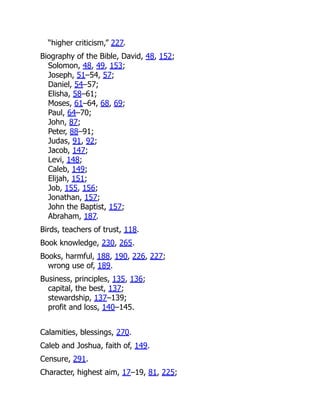 “higher criticism,” 227.
Biography of the Bible, David, 48, 152;
Solomon, 48, 49, 153;
Joseph, 51–54, 57;
Daniel, 54–57;
Elisha, 58–61;
Moses, 61–64, 68, 69;
Paul, 64–70;
John, 87;
Peter, 88–91;
Judas, 91, 92;
Jacob, 147;
Levi, 148;
Caleb, 149;
Elijah, 151;
Job, 155, 156;
Jonathan, 157;
John the Baptist, 157;
Abraham, 187.
Birds, teachers of trust, 118.
Book knowledge, 230, 265.
Books, harmful, 188, 190, 226, 227;
wrong use of, 189.
Business, principles, 135, 136;
capital, the best, 137;
stewardship, 137–139;
profit and loss, 140–145.
Calamities, blessings, 270.
Caleb and Joshua, faith of, 149.
Censure, 291.
Character, highest aim, 17–19, 81, 225;
 