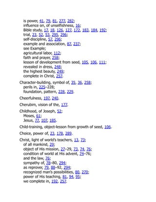 is power, 41, 79, 81, 277, 282;
influence on, of unselfishness, 16;
Bible study, 17, 18, 126, 127, 172, 183, 184, 192;
trial, 23, 52, 53, 295, 296;
self-discipline, 57, 296;
example and association, 87, 237;
see Example;
agricultural labor, 112;
faith and prayer, 258;
lesson of development from seed, 105, 106, 111;
revealed in dress, 248;
the highest beauty, 249;
complete in Christ, 257.
Character-building, symbol of, 35, 36, 258;
perils in, 225–228;
foundation, pattern, 228, 229.
Cheerfulness, 197, 240.
Cherubim, vision of the, 177.
Childhood, of Joseph, 52;
Moses, 61;
Jesus, 77, 107, 185.
Child-training, object-lesson from growth of seed, 106.
Choice, power of, 23, 178, 289.
Christ, light of world’s teachers, 13, 73;
of all mankind, 29;
object of His mission, 27–29, 73, 74, 76;
condition of world at His advent, 74–76;
and the law, 76;
sympathy of, 78–80, 294;
as reprover, 79, 88–92, 294;
recognized man’s possibilities, 80, 270;
power of His teaching, 81, 94, 95;
we complete in, 192, 257.
 