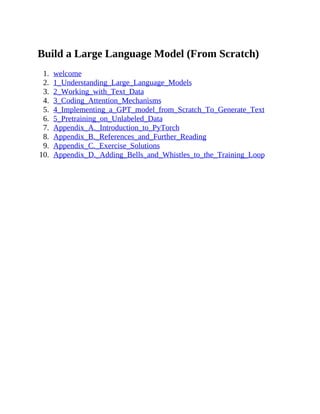 Build a Large Language Model (From Scratch)
1. welcome
2. 1_Understanding_Large_Language_Models
3. 2_Working_with_Text_Data
4. 3_Coding_Attention_Mechanisms
5. 4_Implementing_a_GPT_model_from_Scratch_To_Generate_Text
6. 5_Pretraining_on_Unlabeled_Data
7. Appendix_A._Introduction_to_PyTorch
8. Appendix_B._References_and_Further_Reading
9. Appendix_C._Exercise_Solutions
10. Appendix_D._Adding_Bells_and_Whistles_to_the_Training_Loop
 