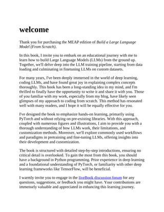 welcome
Thank you for purchasing the MEAP edition of Build a Large Language
Model (From Scratch).
In this book, I invite you to embark on an educational journey with me to
learn how to build Large Language Models (LLMs) from the ground up.
Together, we'll delve deep into the LLM training pipeline, starting from data
loading and culminating in finetuning LLMs on custom datasets.
For many years, I've been deeply immersed in the world of deep learning,
coding LLMs, and have found great joy in explaining complex concepts
thoroughly. This book has been a long-standing idea in my mind, and I'm
thrilled to finally have the opportunity to write it and share it with you. Those
of you familiar with my work, especially from my blog, have likely seen
glimpses of my approach to coding from scratch. This method has resonated
well with many readers, and I hope it will be equally effective for you.
I've designed the book to emphasize hands-on learning, primarily using
PyTorch and without relying on pre-existing libraries. With this approach,
coupled with numerous figures and illustrations, I aim to provide you with a
thorough understanding of how LLMs work, their limitations, and
customization methods. Moreover, we'll explore commonly used workflows
and paradigms in pretraining and fine-tuning LLMs, offering insights into
their development and customization.
The book is structured with detailed step-by-step introductions, ensuring no
critical detail is overlooked. To gain the most from this book, you should
have a background in Python programming. Prior experience in deep learning
and a foundational understanding of PyTorch, or familiarity with other deep
learning frameworks like TensorFlow, will be beneficial.
I warmly invite you to engage in the liveBook discussion forum for any
questions, suggestions, or feedback you might have. Your contributions are
immensely valuable and appreciated in enhancing this learning journey.
 