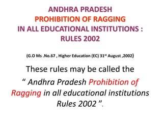 ANDHRA PRADESH
PROHIBITION OF RAGGING
IN ALL EDUCATIONAL INSTITUTIONS :
RULES 2002
(G.O Ms .No.67 , Higher Education (EC) 31st August ,2002)
These rules may be called the
“ Andhra Pradesh Prohibition of
Ragging in all educational institutions
Rules 2002 ”.
 