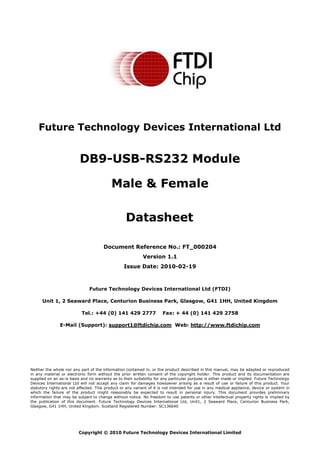 Future Technology Devices International Ltd (FTDI) 
Unit 1, 2 Seaward Place, Centurion Business Park, Glasgow, G41 1HH, United Kingdom 
Tel.: +44 (0) 141 429 2777 Fax: + 44 (0) 141 429 2758 
E-Mail (Support): support1@ftdichip.com Web: http://www.ftdichip.com 
Neither the whole nor any part of the information contained in, or the product described in this manual, may be adapted or reproduced 
in any material or electronic form without the prior written consent of the copyright holder. This product and its documentation are 
supplied on an as-is basis and no warranty as to their suitability for any particular purpose is either made or implied. Future Technology 
Devices International Ltd will not accept any claim for damages howsoever arising as a result of use or failure of this product. Your 
statutory rights are not affected. This product or any variant of it is not intended for use in any medical appliance, device or system in 
which the failure of the product might reasonably be expected to result in personal injury. This document provides preliminary 
information that may be subject to change without notice. No freedom to use patents or other intellectual property rights is implied by 
the publication of this document. Future Technology Devices International Ltd, Unit1, 2 Seaward Place, Centurion Business Park, 
Glasgow, G41 1HH, United Kingdom. Scotland Registered Number: SC136640 
Copyright © 2010 Future Technology Devices International Limited 
Future Technology Devices International Ltd 
DB9-USB-RS232 Module 
Male & Female 
Datasheet 
Document Reference No.: FT_000204 
Version 1.1 
Issue Date: 2010-02-19 
 