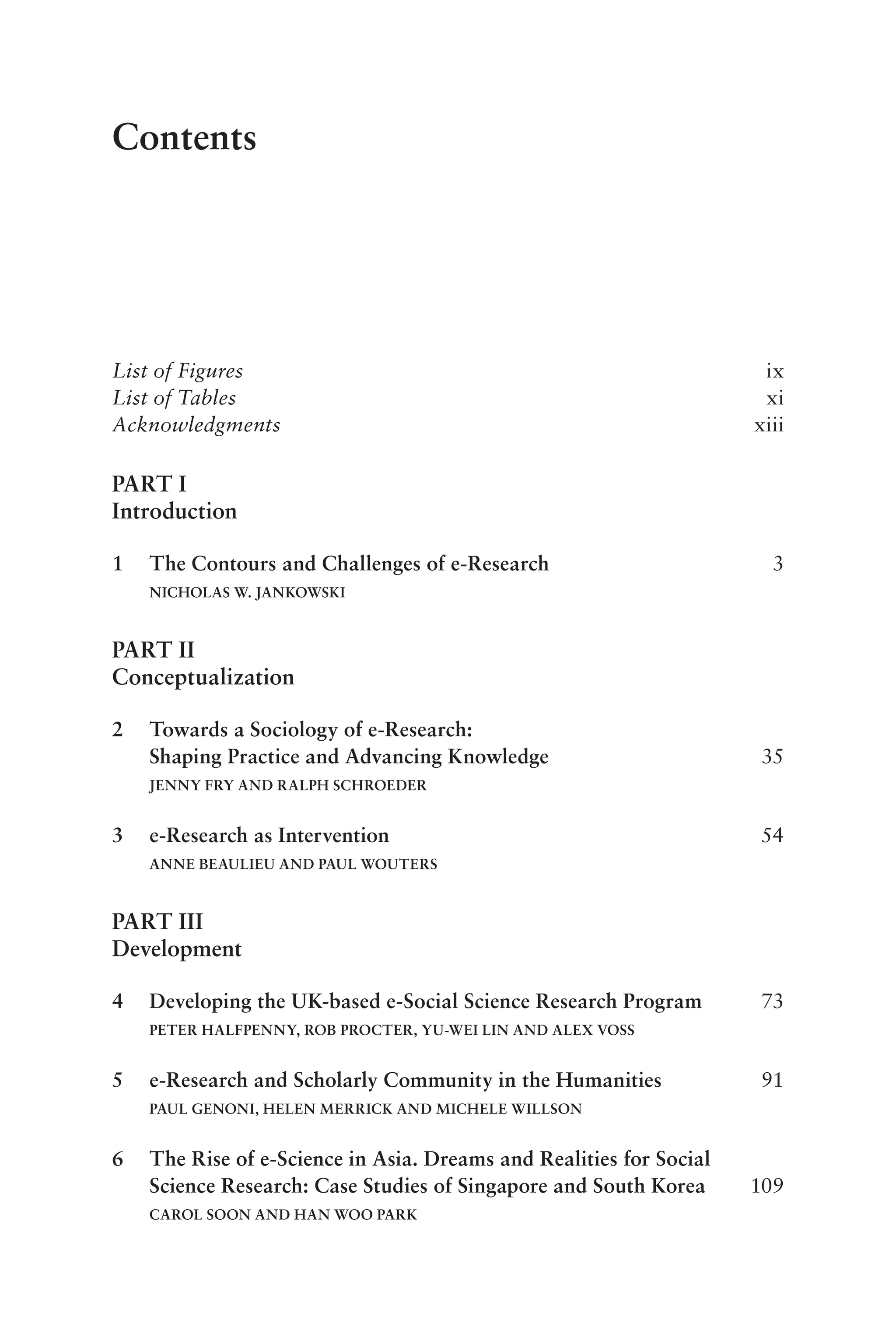 Contents
List of Figures ix
List of Tables xi
Acknowledgments xiii
PART I
Introduction
1 The Contours and Challenges of e-Research 3
NICHOLAS W. JANKOWSKI
PART II
Conceptualization
2 Towards a Sociology of e-Research:
Shaping Practice and Advancing Knowledge 35
JENNY FRY AND RALPH SCHROEDER
3 e-Research as Intervention 54
ANNE BEAULIEU AND PAUL WOUTERS
PART III
Development
4 Developing the UK-based e-Social Science Research Program 73
PETER HALFPENNY, ROB PROCTER, YU-WEI LIN AND ALEX VOSS
5 e-Research and Scholarly Community in the Humanities 91
PAUL GENONI, HELEN MERRICK AND MICHELE WILLSON
6 The Rise of e-Science in Asia. Dreams and Realities for Social
Science Research: Case Studies of Singapore and South Korea 109
CAROL SOON AND HAN WOO PARK
 
