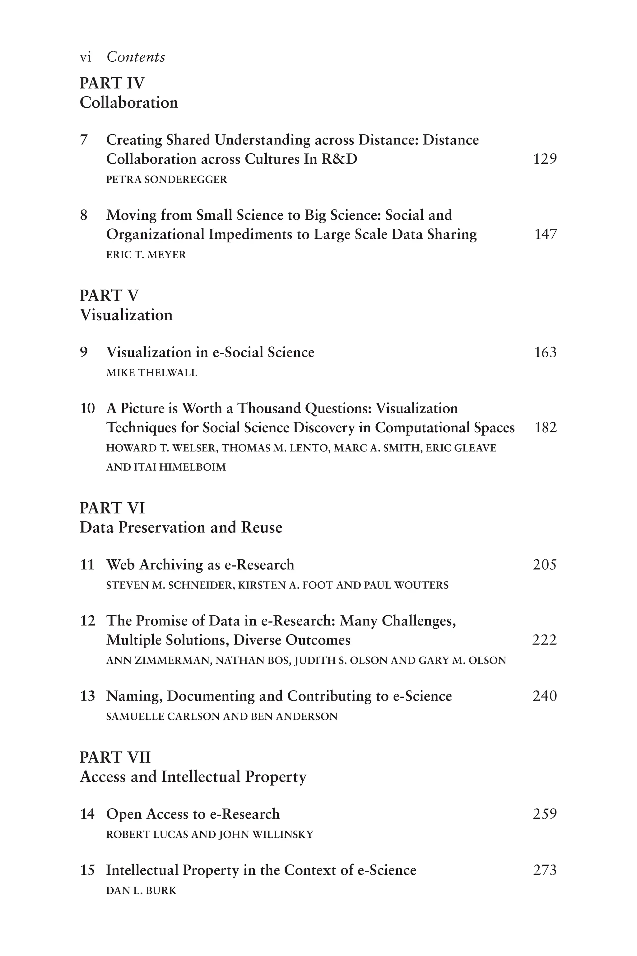 vi Contents
PART IV
Collaboration
7 Creating Shared Understanding across Distance: Distance
Collaboration across Cultures In R&D 129
PETRA SONDEREGGER
8 Moving from Small Science to Big Science: Social and
Organizational Impediments to Large Scale Data Sharing 147
ERIC T. MEYER
PART V
Visualization
9 Visualization in e-Social Science 163
MIKE THELWALL
10 A Picture is Worth a Thousand Questions: Visualization
Techniques for Social Science Discovery in Computational Spaces 182
HOWARD T. WELSER, THOMAS M. LENTO, MARC A. SMITH, ERIC GLEAVE
AND ITAI HIMELBOIM
PART VI
Data Preservation and Reuse
11 Web Archiving as e-Research 205
STEVEN M. SCHNEIDER, KIRSTEN A. FOOT AND PAUL WOUTERS
12 The Promise of Data in e-Research: Many Challenges,
Multiple Solutions, Diverse Outcomes 222
ANN ZIMMERMAN, NATHAN BOS, JUDITH S. OLSON AND GARY M. OLSON
13 Naming, Documenting and Contributing to e-Science 240
SAMUELLE CARLSON AND BEN ANDERSON
PART VII
Access and Intellectual Property
14 Open Access to e-Research 259
ROBERT LUCAS AND JOHN WILLINSKY
15 Intellectual Property in the Context of e-Science 273
DAN L. BURK
 