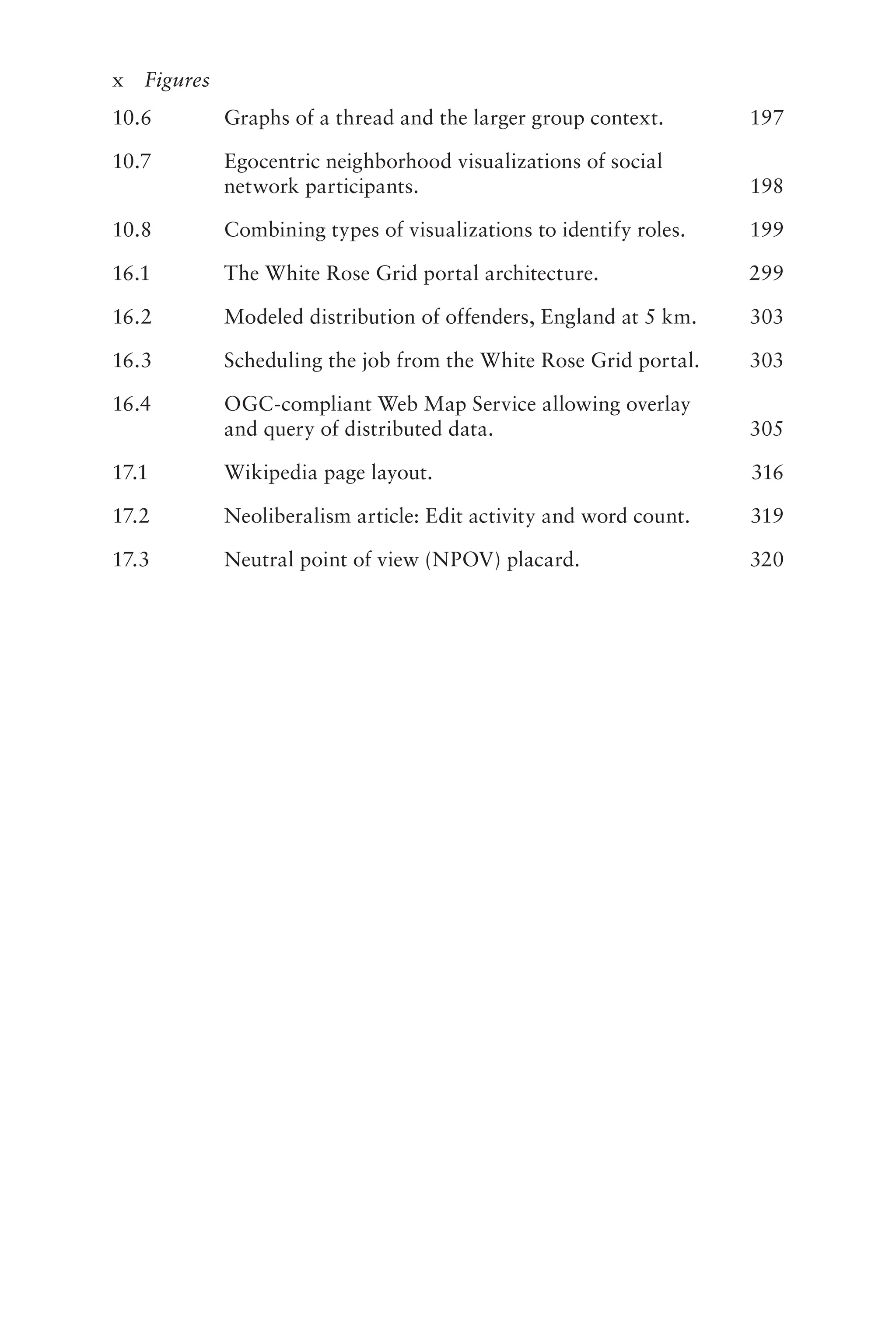 x Figures
10.6 Graphs of a thread and the larger group context. 197
10.7 Egocentric neighborhood visualizations of social
network participants. 198
10.8 Combining types of visualizations to identify roles. 199
16.1 The White Rose Grid portal architecture. 299
16.2 Modeled distribution of offenders, England at 5 km. 303
16.3 Scheduling the job from the White Rose Grid portal. 303
16.4 OGC-compliant Web Map Service allowing overlay
and query of distributed data. 305
17.1 Wikipedia page layout. 316
17.2 Neoliberalism article: Edit activity and word count. 319
17.3 Neutral point of view (NPOV) placard. 320
 