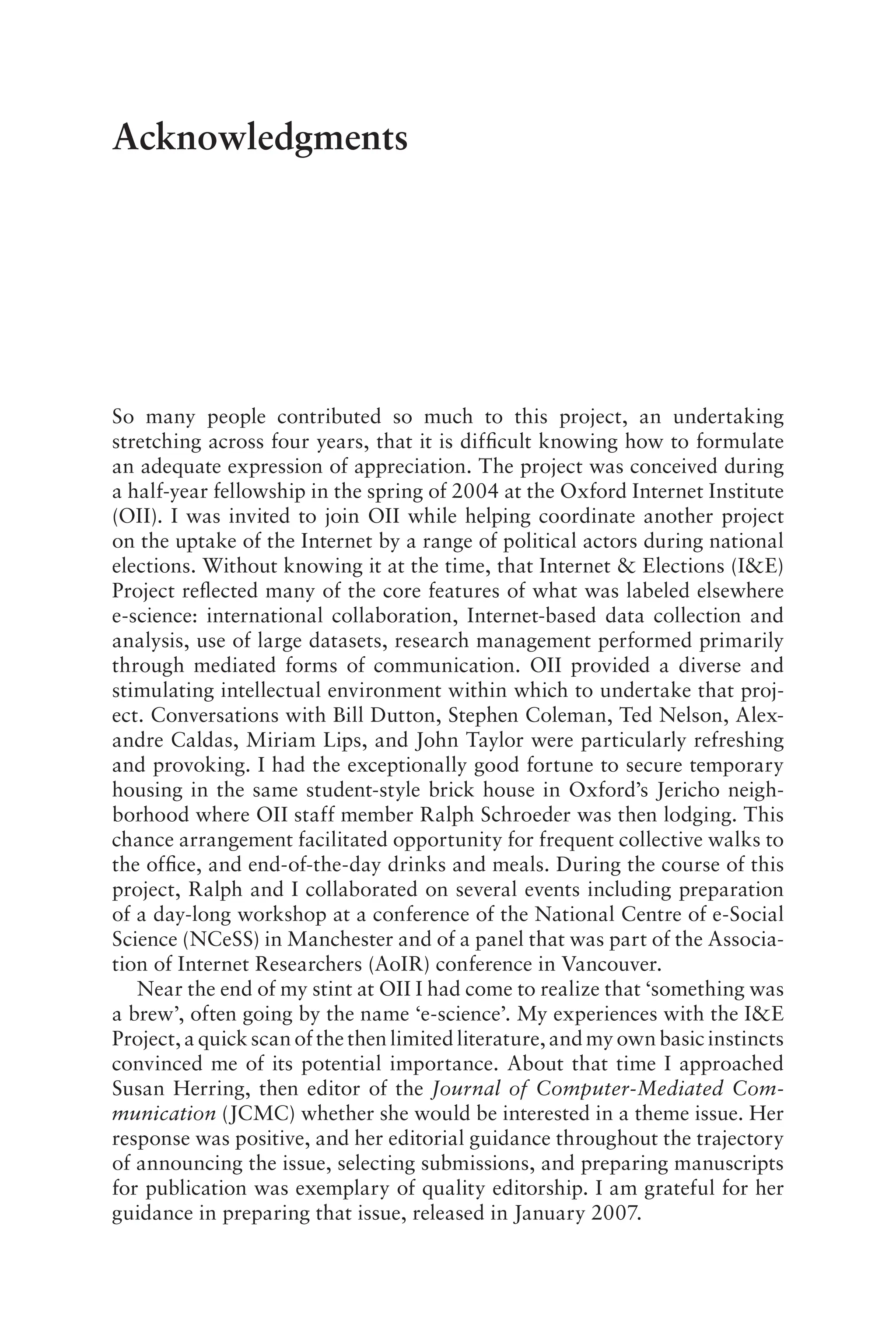 Acknowledgments
So many people contributed so much to this project, an undertaking
stretching across four years, that it is difficult knowing how to formulate
an adequate expression of appreciation. The project was conceived during
a half-year fellowship in the spring of 2004 at the Oxford Internet Institute
(OII). I was invited to join OII while helping coordinate another project
on the uptake of the Internet by a range of political actors during national
elections. Without knowing it at the time, that Internet & Elections (I&E)
Project reflected many of the core features of what was labeled elsewhere
e-science: international collaboration, Internet-based data collection and
analysis, use of large datasets, research management performed primarily
through mediated forms of communication. OII provided a diverse and
stimulating intellectual environment within which to undertake that proj-
ect. Conversations with Bill Dutton, Stephen Coleman, Ted Nelson, Alex-
andre Caldas, Miriam Lips, and John Taylor were particularly refreshing
and provoking. I had the exceptionally good fortune to secure temporary
housing in the same student-style brick house in Oxford’s Jericho neigh-
borhood where OII staff member Ralph Schroeder was then lodging. This
chance arrangement facilitated opportunity for frequent collective walks to
the office, and end-of-the-day drinks and meals. During the course of this
project, Ralph and I collaborated on several events including preparation
of a day-long workshop at a conference of the National Centre of e-Social
Science (NCeSS) in Manchester and of a panel that was part of the Associa-
tion of Internet Researchers (AoIR) conference in Vancouver.
Near the end of my stint at OII I had come to realize that ‘something was
a brew’, often going by the name ‘e-science’. My experiences with the I&E
Project, a quick scan of the then limited literature, and my own basic instincts
convinced me of its potential importance. About that time I approached
Susan Herring, then editor of the Journal of Computer-Mediated Com-
munication (JCMC) whether she would be interested in a theme issue. Her
response was positive, and her editorial guidance throughout the trajectory
of announcing the issue, selecting submissions, and preparing manuscripts
for publication was exemplary of quality editorship. I am grateful for her
guidance in preparing that issue, released in January 2007.
 