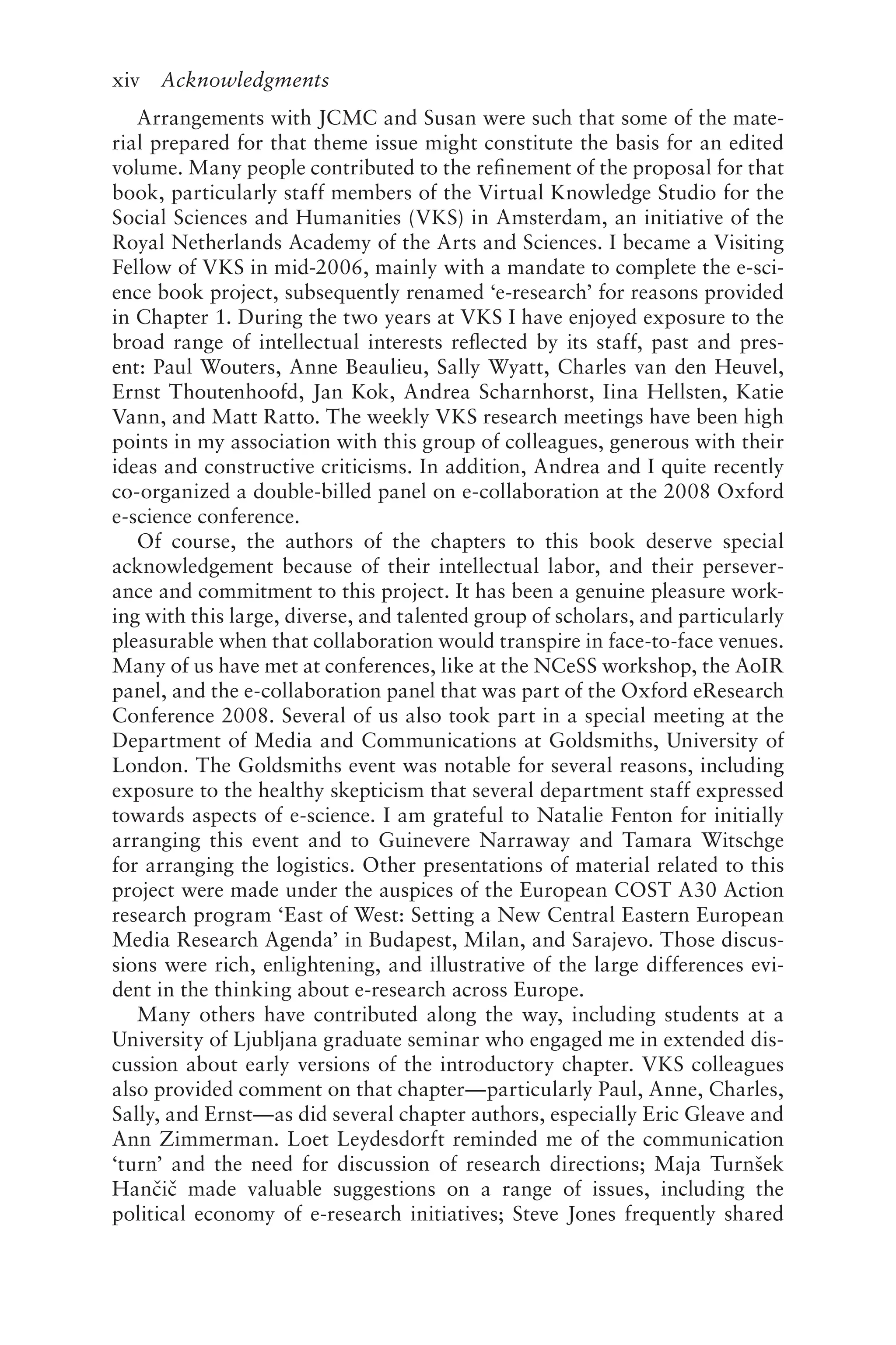 xiv Acknowledgments
Arrangements with JCMC and Susan were such that some of the mate-
rial prepared for that theme issue might constitute the basis for an edited
volume. Many people contributed to the refinement of the proposal for that
book, particularly staff members of the Virtual Knowledge Studio for the
Social Sciences and Humanities (VKS) in Amsterdam, an initiative of the
Royal Netherlands Academy of the Arts and Sciences. I became a Visiting
Fellow of VKS in mid-2006, mainly with a mandate to complete the e-sci-
ence book project, subsequently renamed ‘e-research’ for reasons provided
in Chapter 1. During the two years at VKS I have enjoyed exposure to the
broad range of intellectual interests reflected by its staff, past and pres-
ent: Paul Wouters, Anne Beaulieu, Sally Wyatt, Charles van den Heuvel,
Ernst Thoutenhoofd, Jan Kok, Andrea Scharnhorst, Iina Hellsten, Katie
Vann, and Matt Ratto. The weekly VKS research meetings have been high
points in my association with this group of colleagues, generous with their
ideas and constructive criticisms. In addition, Andrea and I quite recently
co-organized a double-billed panel on e-collaboration at the 2008 Oxford
e-science conference.
Of course, the authors of the chapters to this book deserve special
acknowledgement because of their intellectual labor, and their persever-
ance and commitment to this project. It has been a genuine pleasure work-
ing with this large, diverse, and talented group of scholars, and particularly
pleasurable when that collaboration would transpire in face-to-face venues.
Many of us have met at conferences, like at the NCeSS workshop, the AoIR
panel, and the e-collaboration panel that was part of the Oxford eResearch
Conference 2008. Several of us also took part in a special meeting at the
Department of Media and Communications at Goldsmiths, University of
London. The Goldsmiths event was notable for several reasons, including
exposure to the healthy skepticism that several department staff expressed
towards aspects of e-science. I am grateful to Natalie Fenton for initially
arranging this event and to Guinevere Narraway and Tamara Witschge
for arranging the logistics. Other presentations of material related to this
project were made under the auspices of the European COST A30 Action
research program ‘East of West: Setting a New Central Eastern European
Media Research Agenda’ in Budapest, Milan, and Sarajevo. Those discus-
sions were rich, enlightening, and illustrative of the large differences evi-
dent in the thinking about e-research across Europe.
Many others have contributed along the way, including students at a
University of Ljubljana graduate seminar who engaged me in extended dis-
cussion about early versions of the introductory chapter. VKS colleagues
also provided comment on that chapter—particularly Paul, Anne, Charles,
Sally, and Ernst—as did several chapter authors, especially Eric Gleave and
Ann Zimmerman. Loet Leydesdorft reminded me of the communication
‘turn’ and the need for discussion of research directions; Maja Turnšek
Hančič made valuable suggestions on a range of issues, including the
political economy of e-research initiatives; Steve Jones frequently shared
 
