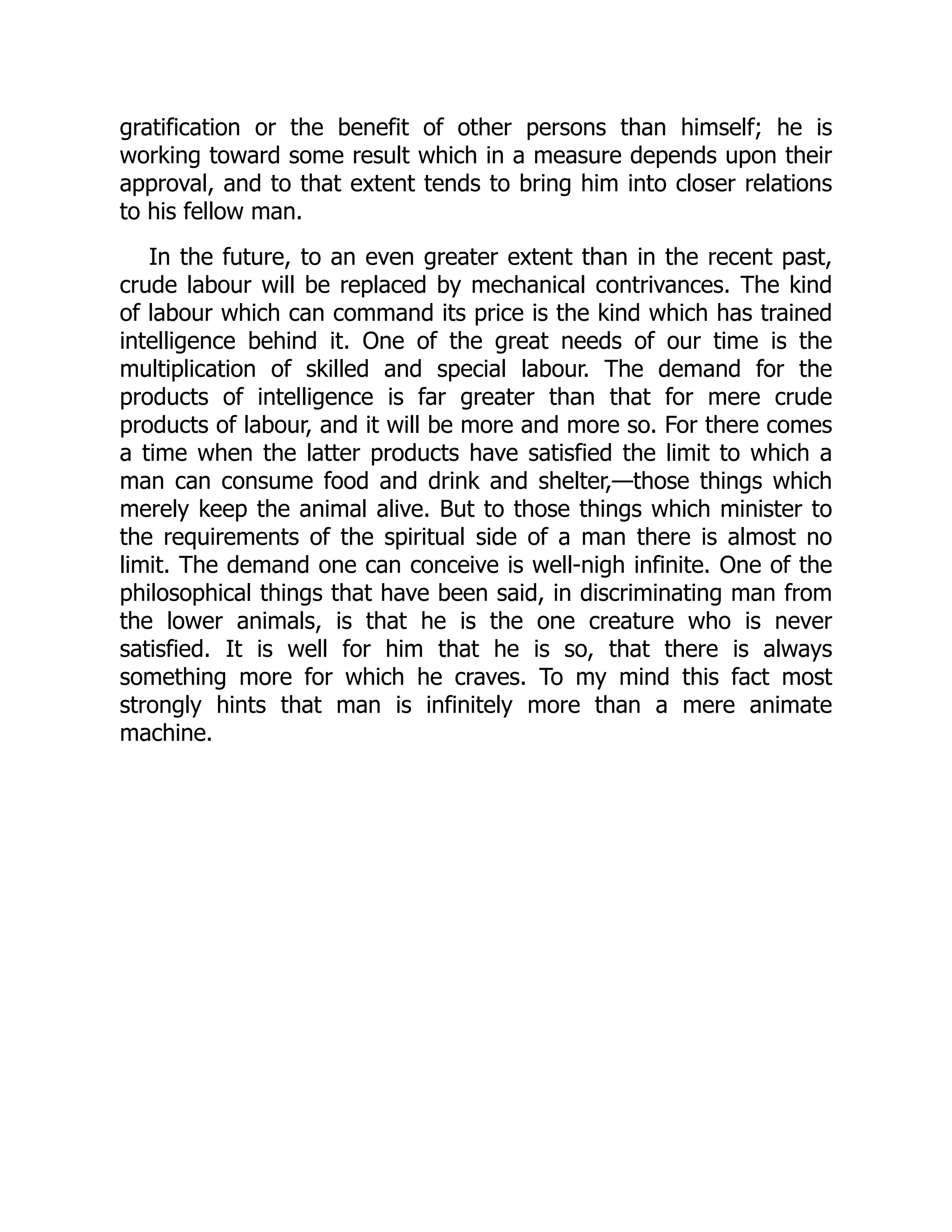 gratification or the benefit of other persons than himself; he is
working toward some result which in a measure depends upon their
approval, and to that extent tends to bring him into closer relations
to his fellow man.
In the future, to an even greater extent than in the recent past,
crude labour will be replaced by mechanical contrivances. The kind
of labour which can command its price is the kind which has trained
intelligence behind it. One of the great needs of our time is the
multiplication of skilled and special labour. The demand for the
products of intelligence is far greater than that for mere crude
products of labour, and it will be more and more so. For there comes
a time when the latter products have satisfied the limit to which a
man can consume food and drink and shelter,—those things which
merely keep the animal alive. But to those things which minister to
the requirements of the spiritual side of a man there is almost no
limit. The demand one can conceive is well-nigh infinite. One of the
philosophical things that have been said, in discriminating man from
the lower animals, is that he is the one creature who is never
satisfied. It is well for him that he is so, that there is always
something more for which he craves. To my mind this fact most
strongly hints that man is infinitely more than a mere animate
machine.
 