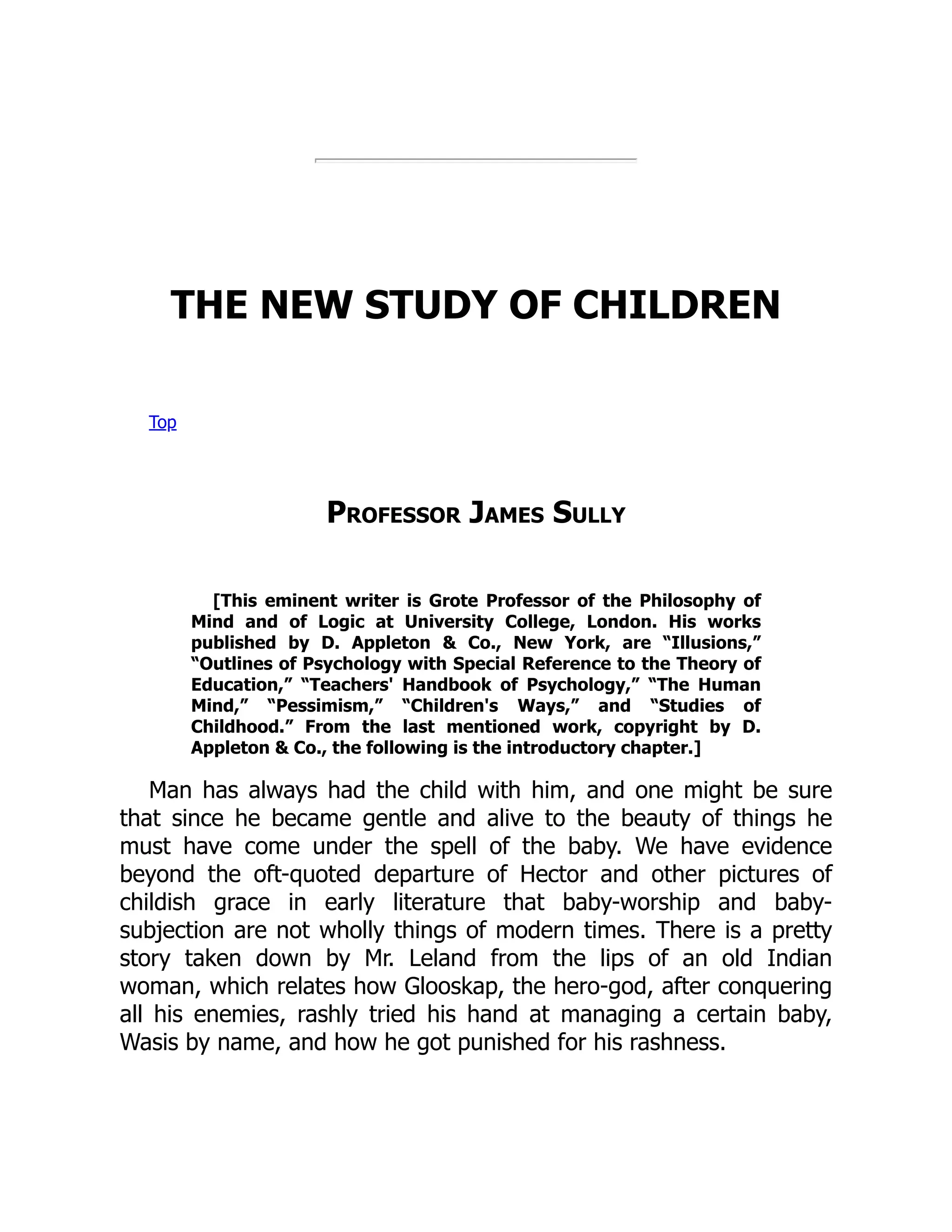 THE NEW STUDY OF CHILDREN
Top
Professor James Sully
[This eminent writer is Grote Professor of the Philosophy of
Mind and of Logic at University College, London. His works
published by D. Appleton & Co., New York, are “Illusions,”
“Outlines of Psychology with Special Reference to the Theory of
Education,” “Teachers' Handbook of Psychology,” “The Human
Mind,” “Pessimism,” “Children's Ways,” and “Studies of
Childhood.” From the last mentioned work, copyright by D.
Appleton & Co., the following is the introductory chapter.]
Man has always had the child with him, and one might be sure
that since he became gentle and alive to the beauty of things he
must have come under the spell of the baby. We have evidence
beyond the oft-quoted departure of Hector and other pictures of
childish grace in early literature that baby-worship and baby-
subjection are not wholly things of modern times. There is a pretty
story taken down by Mr. Leland from the lips of an old Indian
woman, which relates how Glooskap, the hero-god, after conquering
all his enemies, rashly tried his hand at managing a certain baby,
Wasis by name, and how he got punished for his rashness.
 
