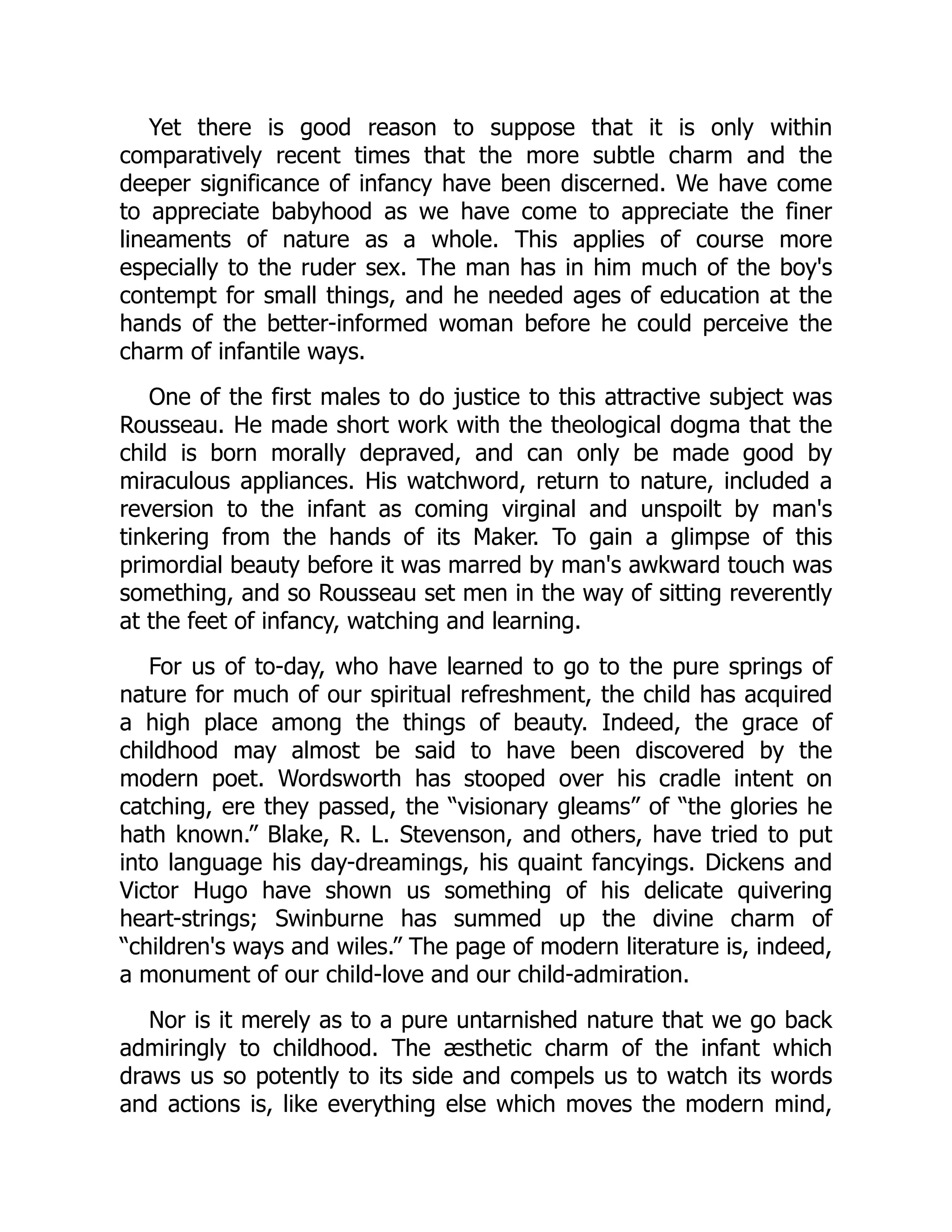 Yet there is good reason to suppose that it is only within
comparatively recent times that the more subtle charm and the
deeper significance of infancy have been discerned. We have come
to appreciate babyhood as we have come to appreciate the finer
lineaments of nature as a whole. This applies of course more
especially to the ruder sex. The man has in him much of the boy's
contempt for small things, and he needed ages of education at the
hands of the better-informed woman before he could perceive the
charm of infantile ways.
One of the first males to do justice to this attractive subject was
Rousseau. He made short work with the theological dogma that the
child is born morally depraved, and can only be made good by
miraculous appliances. His watchword, return to nature, included a
reversion to the infant as coming virginal and unspoilt by man's
tinkering from the hands of its Maker. To gain a glimpse of this
primordial beauty before it was marred by man's awkward touch was
something, and so Rousseau set men in the way of sitting reverently
at the feet of infancy, watching and learning.
For us of to-day, who have learned to go to the pure springs of
nature for much of our spiritual refreshment, the child has acquired
a high place among the things of beauty. Indeed, the grace of
childhood may almost be said to have been discovered by the
modern poet. Wordsworth has stooped over his cradle intent on
catching, ere they passed, the “visionary gleams” of “the glories he
hath known.” Blake, R. L. Stevenson, and others, have tried to put
into language his day-dreamings, his quaint fancyings. Dickens and
Victor Hugo have shown us something of his delicate quivering
heart-strings; Swinburne has summed up the divine charm of
“children's ways and wiles.” The page of modern literature is, indeed,
a monument of our child-love and our child-admiration.
Nor is it merely as to a pure untarnished nature that we go back
admiringly to childhood. The æsthetic charm of the infant which
draws us so potently to its side and compels us to watch its words
and actions is, like everything else which moves the modern mind,
 