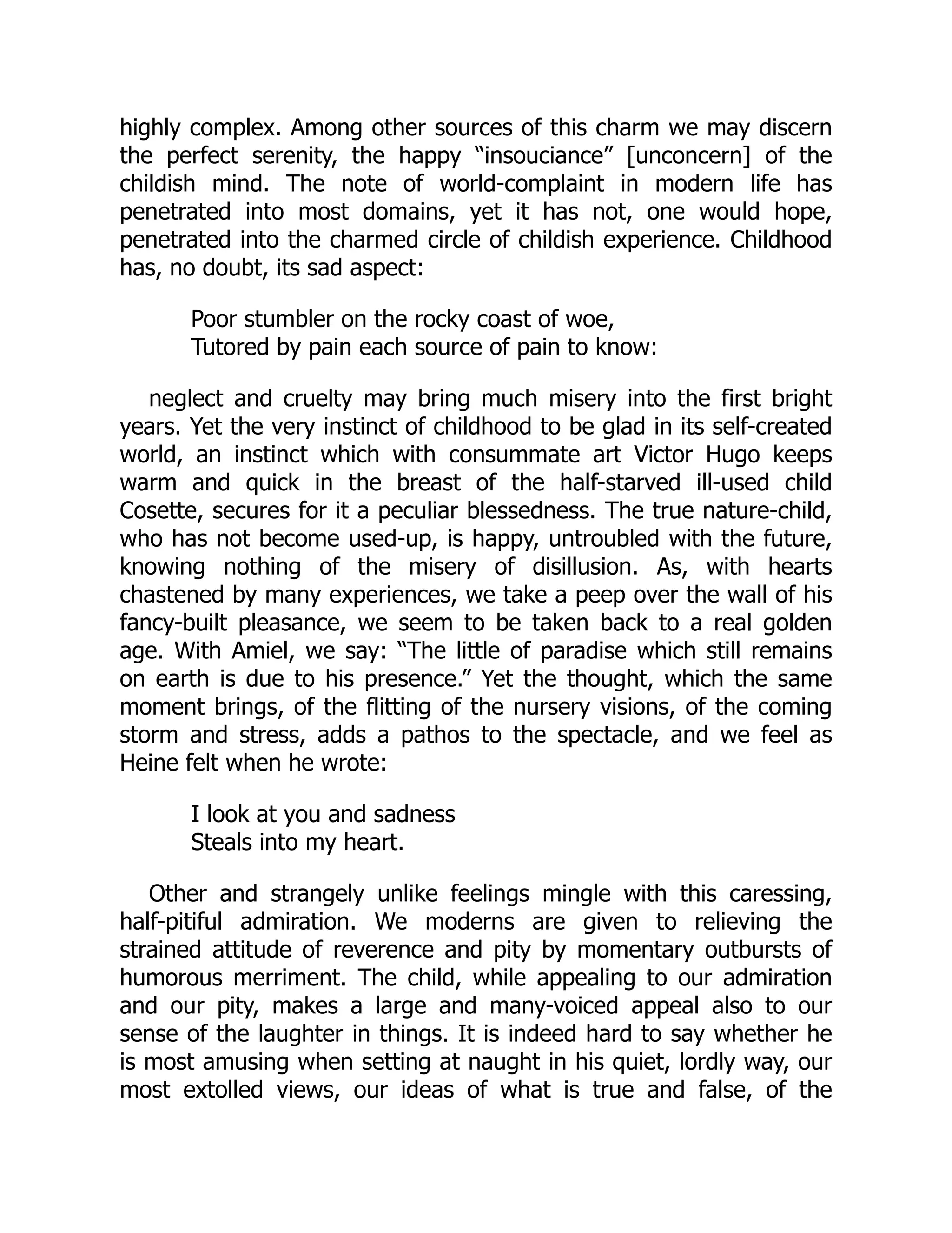 highly complex. Among other sources of this charm we may discern
the perfect serenity, the happy “insouciance” [unconcern] of the
childish mind. The note of world-complaint in modern life has
penetrated into most domains, yet it has not, one would hope,
penetrated into the charmed circle of childish experience. Childhood
has, no doubt, its sad aspect:
Poor stumbler on the rocky coast of woe,
Tutored by pain each source of pain to know:
neglect and cruelty may bring much misery into the first bright
years. Yet the very instinct of childhood to be glad in its self-created
world, an instinct which with consummate art Victor Hugo keeps
warm and quick in the breast of the half-starved ill-used child
Cosette, secures for it a peculiar blessedness. The true nature-child,
who has not become used-up, is happy, untroubled with the future,
knowing nothing of the misery of disillusion. As, with hearts
chastened by many experiences, we take a peep over the wall of his
fancy-built pleasance, we seem to be taken back to a real golden
age. With Amiel, we say: “The little of paradise which still remains
on earth is due to his presence.” Yet the thought, which the same
moment brings, of the flitting of the nursery visions, of the coming
storm and stress, adds a pathos to the spectacle, and we feel as
Heine felt when he wrote:
I look at you and sadness
Steals into my heart.
Other and strangely unlike feelings mingle with this caressing,
half-pitiful admiration. We moderns are given to relieving the
strained attitude of reverence and pity by momentary outbursts of
humorous merriment. The child, while appealing to our admiration
and our pity, makes a large and many-voiced appeal also to our
sense of the laughter in things. It is indeed hard to say whether he
is most amusing when setting at naught in his quiet, lordly way, our
most extolled views, our ideas of what is true and false, of the
 