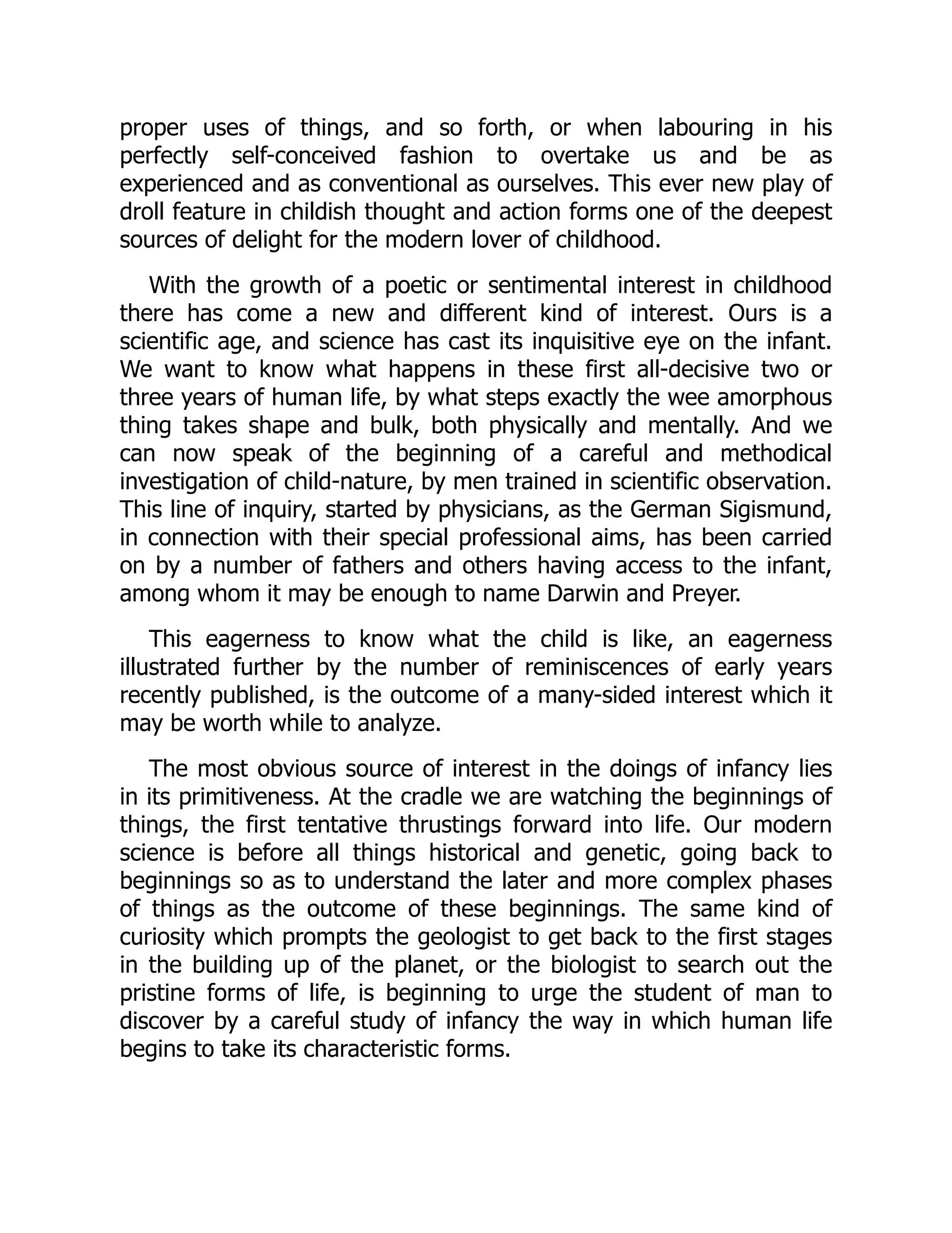 proper uses of things, and so forth, or when labouring in his
perfectly self-conceived fashion to overtake us and be as
experienced and as conventional as ourselves. This ever new play of
droll feature in childish thought and action forms one of the deepest
sources of delight for the modern lover of childhood.
With the growth of a poetic or sentimental interest in childhood
there has come a new and different kind of interest. Ours is a
scientific age, and science has cast its inquisitive eye on the infant.
We want to know what happens in these first all-decisive two or
three years of human life, by what steps exactly the wee amorphous
thing takes shape and bulk, both physically and mentally. And we
can now speak of the beginning of a careful and methodical
investigation of child-nature, by men trained in scientific observation.
This line of inquiry, started by physicians, as the German Sigismund,
in connection with their special professional aims, has been carried
on by a number of fathers and others having access to the infant,
among whom it may be enough to name Darwin and Preyer.
This eagerness to know what the child is like, an eagerness
illustrated further by the number of reminiscences of early years
recently published, is the outcome of a many-sided interest which it
may be worth while to analyze.
The most obvious source of interest in the doings of infancy lies
in its primitiveness. At the cradle we are watching the beginnings of
things, the first tentative thrustings forward into life. Our modern
science is before all things historical and genetic, going back to
beginnings so as to understand the later and more complex phases
of things as the outcome of these beginnings. The same kind of
curiosity which prompts the geologist to get back to the first stages
in the building up of the planet, or the biologist to search out the
pristine forms of life, is beginning to urge the student of man to
discover by a careful study of infancy the way in which human life
begins to take its characteristic forms.
 