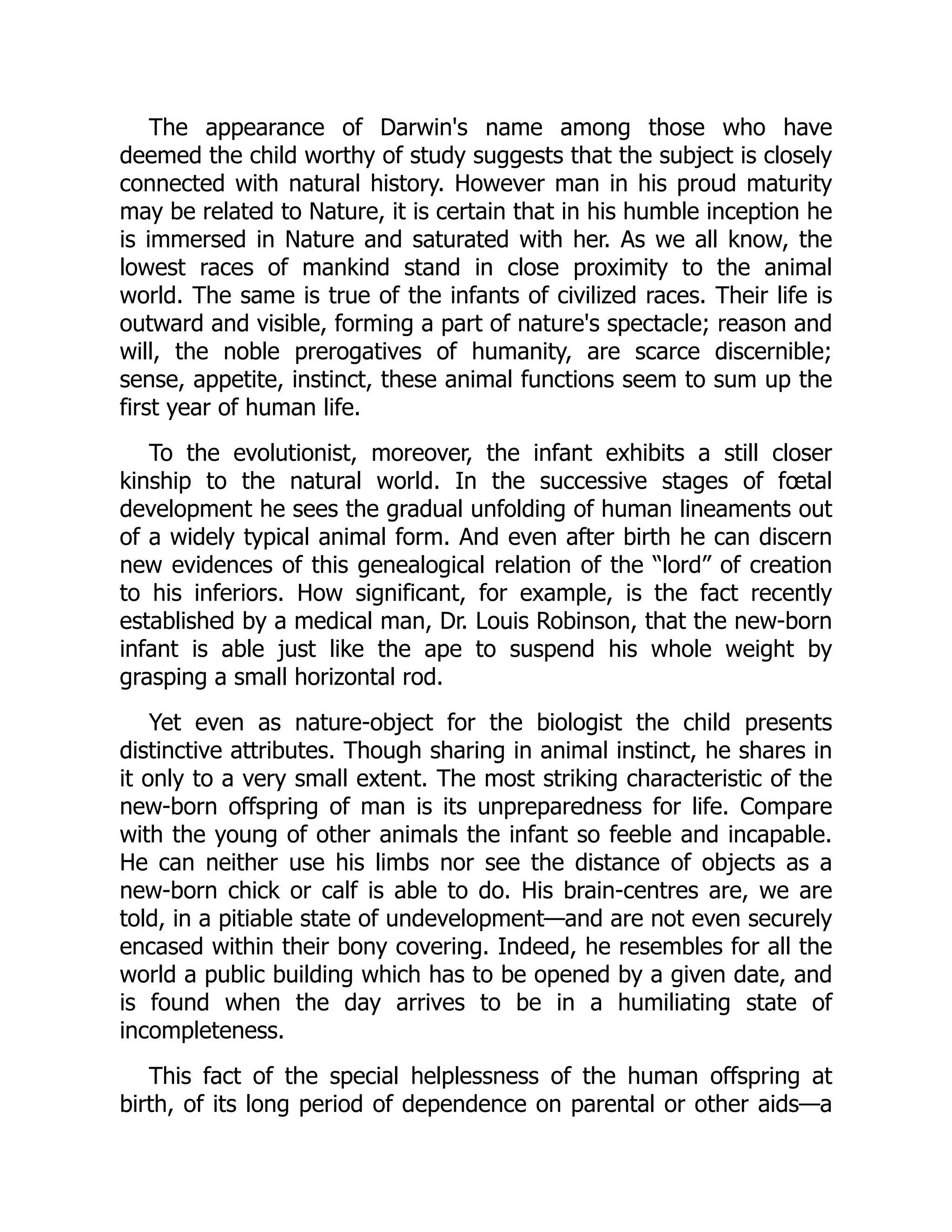 The appearance of Darwin's name among those who have
deemed the child worthy of study suggests that the subject is closely
connected with natural history. However man in his proud maturity
may be related to Nature, it is certain that in his humble inception he
is immersed in Nature and saturated with her. As we all know, the
lowest races of mankind stand in close proximity to the animal
world. The same is true of the infants of civilized races. Their life is
outward and visible, forming a part of nature's spectacle; reason and
will, the noble prerogatives of humanity, are scarce discernible;
sense, appetite, instinct, these animal functions seem to sum up the
first year of human life.
To the evolutionist, moreover, the infant exhibits a still closer
kinship to the natural world. In the successive stages of fœtal
development he sees the gradual unfolding of human lineaments out
of a widely typical animal form. And even after birth he can discern
new evidences of this genealogical relation of the “lord” of creation
to his inferiors. How significant, for example, is the fact recently
established by a medical man, Dr. Louis Robinson, that the new-born
infant is able just like the ape to suspend his whole weight by
grasping a small horizontal rod.
Yet even as nature-object for the biologist the child presents
distinctive attributes. Though sharing in animal instinct, he shares in
it only to a very small extent. The most striking characteristic of the
new-born offspring of man is its unpreparedness for life. Compare
with the young of other animals the infant so feeble and incapable.
He can neither use his limbs nor see the distance of objects as a
new-born chick or calf is able to do. His brain-centres are, we are
told, in a pitiable state of undevelopment—and are not even securely
encased within their bony covering. Indeed, he resembles for all the
world a public building which has to be opened by a given date, and
is found when the day arrives to be in a humiliating state of
incompleteness.
This fact of the special helplessness of the human offspring at
birth, of its long period of dependence on parental or other aids—a
 