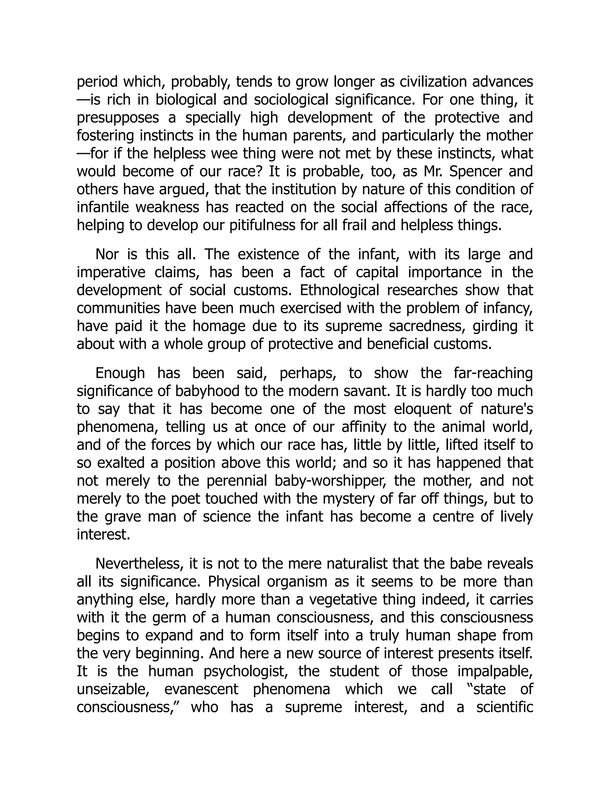 period which, probably, tends to grow longer as civilization advances
—is rich in biological and sociological significance. For one thing, it
presupposes a specially high development of the protective and
fostering instincts in the human parents, and particularly the mother
—for if the helpless wee thing were not met by these instincts, what
would become of our race? It is probable, too, as Mr. Spencer and
others have argued, that the institution by nature of this condition of
infantile weakness has reacted on the social affections of the race,
helping to develop our pitifulness for all frail and helpless things.
Nor is this all. The existence of the infant, with its large and
imperative claims, has been a fact of capital importance in the
development of social customs. Ethnological researches show that
communities have been much exercised with the problem of infancy,
have paid it the homage due to its supreme sacredness, girding it
about with a whole group of protective and beneficial customs.
Enough has been said, perhaps, to show the far-reaching
significance of babyhood to the modern savant. It is hardly too much
to say that it has become one of the most eloquent of nature's
phenomena, telling us at once of our affinity to the animal world,
and of the forces by which our race has, little by little, lifted itself to
so exalted a position above this world; and so it has happened that
not merely to the perennial baby-worshipper, the mother, and not
merely to the poet touched with the mystery of far off things, but to
the grave man of science the infant has become a centre of lively
interest.
Nevertheless, it is not to the mere naturalist that the babe reveals
all its significance. Physical organism as it seems to be more than
anything else, hardly more than a vegetative thing indeed, it carries
with it the germ of a human consciousness, and this consciousness
begins to expand and to form itself into a truly human shape from
the very beginning. And here a new source of interest presents itself.
It is the human psychologist, the student of those impalpable,
unseizable, evanescent phenomena which we call “state of
consciousness,” who has a supreme interest, and a scientific
 