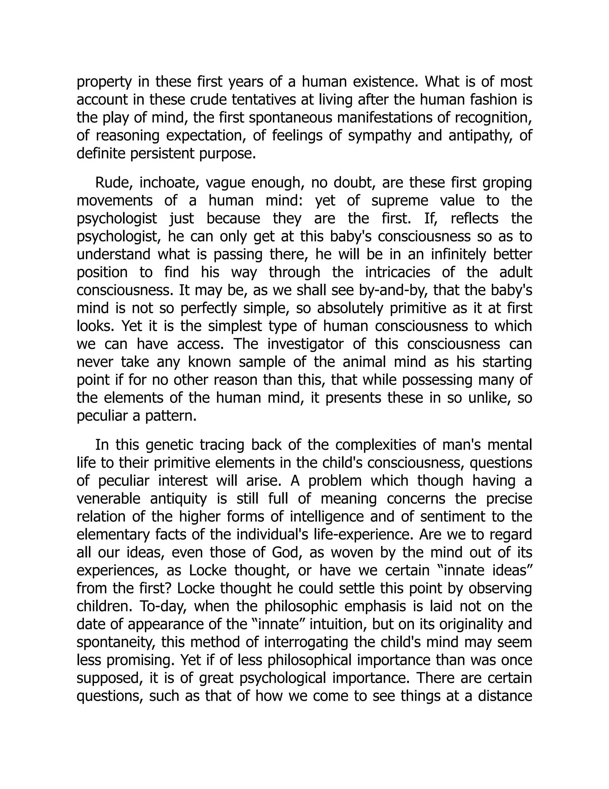property in these first years of a human existence. What is of most
account in these crude tentatives at living after the human fashion is
the play of mind, the first spontaneous manifestations of recognition,
of reasoning expectation, of feelings of sympathy and antipathy, of
definite persistent purpose.
Rude, inchoate, vague enough, no doubt, are these first groping
movements of a human mind: yet of supreme value to the
psychologist just because they are the first. If, reflects the
psychologist, he can only get at this baby's consciousness so as to
understand what is passing there, he will be in an infinitely better
position to find his way through the intricacies of the adult
consciousness. It may be, as we shall see by-and-by, that the baby's
mind is not so perfectly simple, so absolutely primitive as it at first
looks. Yet it is the simplest type of human consciousness to which
we can have access. The investigator of this consciousness can
never take any known sample of the animal mind as his starting
point if for no other reason than this, that while possessing many of
the elements of the human mind, it presents these in so unlike, so
peculiar a pattern.
In this genetic tracing back of the complexities of man's mental
life to their primitive elements in the child's consciousness, questions
of peculiar interest will arise. A problem which though having a
venerable antiquity is still full of meaning concerns the precise
relation of the higher forms of intelligence and of sentiment to the
elementary facts of the individual's life-experience. Are we to regard
all our ideas, even those of God, as woven by the mind out of its
experiences, as Locke thought, or have we certain “innate ideas”
from the first? Locke thought he could settle this point by observing
children. To-day, when the philosophic emphasis is laid not on the
date of appearance of the “innate” intuition, but on its originality and
spontaneity, this method of interrogating the child's mind may seem
less promising. Yet if of less philosophical importance than was once
supposed, it is of great psychological importance. There are certain
questions, such as that of how we come to see things at a distance
 