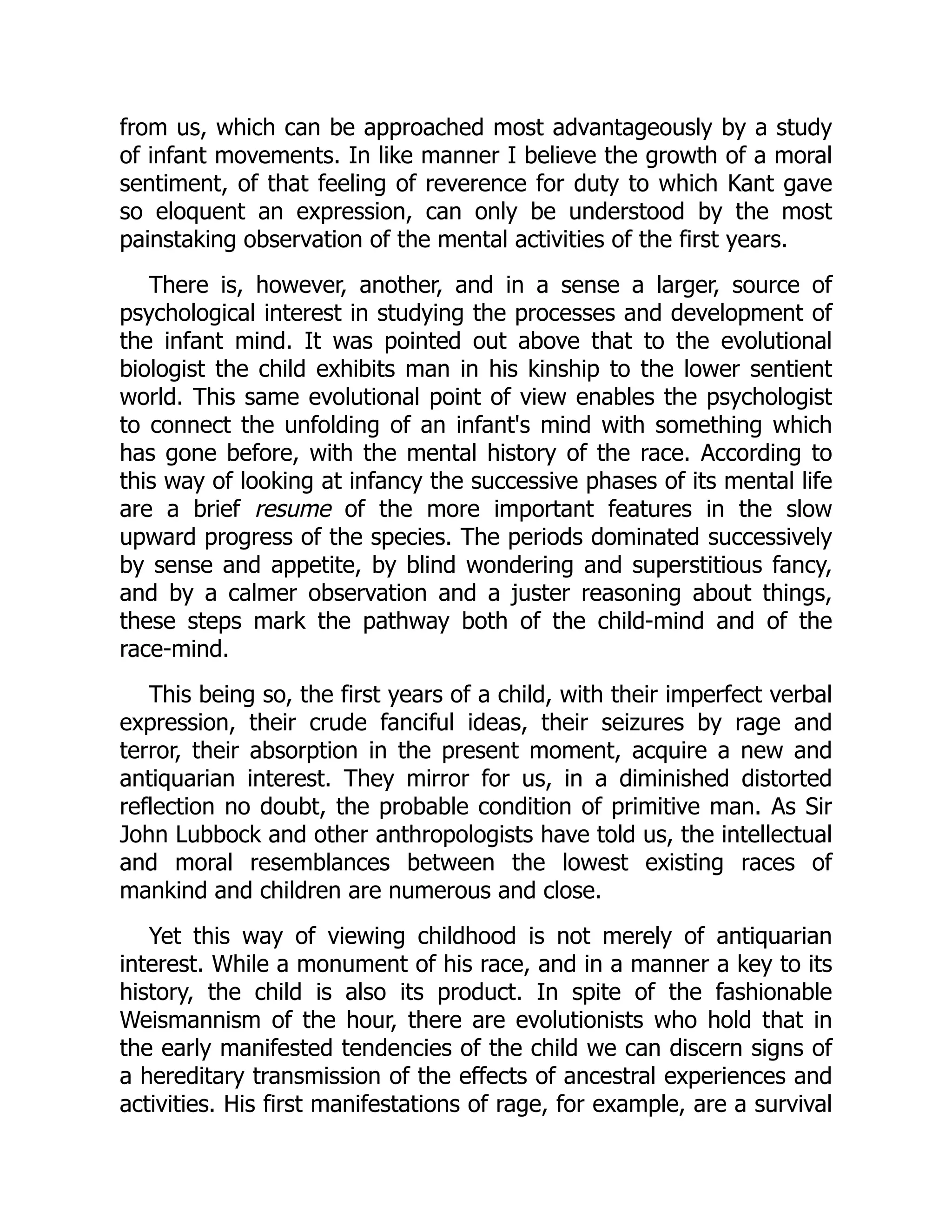 from us, which can be approached most advantageously by a study
of infant movements. In like manner I believe the growth of a moral
sentiment, of that feeling of reverence for duty to which Kant gave
so eloquent an expression, can only be understood by the most
painstaking observation of the mental activities of the first years.
There is, however, another, and in a sense a larger, source of
psychological interest in studying the processes and development of
the infant mind. It was pointed out above that to the evolutional
biologist the child exhibits man in his kinship to the lower sentient
world. This same evolutional point of view enables the psychologist
to connect the unfolding of an infant's mind with something which
has gone before, with the mental history of the race. According to
this way of looking at infancy the successive phases of its mental life
are a brief resume of the more important features in the slow
upward progress of the species. The periods dominated successively
by sense and appetite, by blind wondering and superstitious fancy,
and by a calmer observation and a juster reasoning about things,
these steps mark the pathway both of the child-mind and of the
race-mind.
This being so, the first years of a child, with their imperfect verbal
expression, their crude fanciful ideas, their seizures by rage and
terror, their absorption in the present moment, acquire a new and
antiquarian interest. They mirror for us, in a diminished distorted
reflection no doubt, the probable condition of primitive man. As Sir
John Lubbock and other anthropologists have told us, the intellectual
and moral resemblances between the lowest existing races of
mankind and children are numerous and close.
Yet this way of viewing childhood is not merely of antiquarian
interest. While a monument of his race, and in a manner a key to its
history, the child is also its product. In spite of the fashionable
Weismannism of the hour, there are evolutionists who hold that in
the early manifested tendencies of the child we can discern signs of
a hereditary transmission of the effects of ancestral experiences and
activities. His first manifestations of rage, for example, are a survival
 