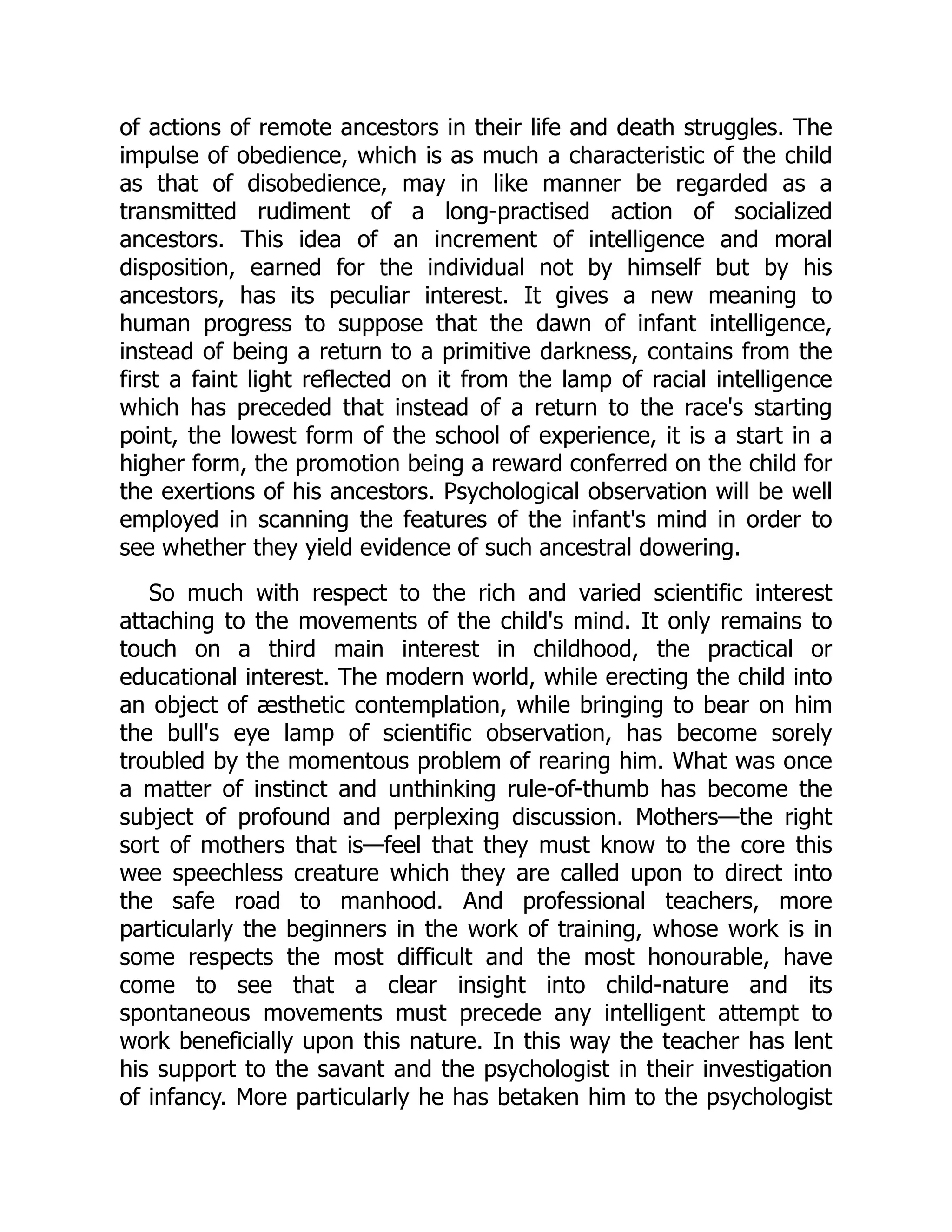 of actions of remote ancestors in their life and death struggles. The
impulse of obedience, which is as much a characteristic of the child
as that of disobedience, may in like manner be regarded as a
transmitted rudiment of a long-practised action of socialized
ancestors. This idea of an increment of intelligence and moral
disposition, earned for the individual not by himself but by his
ancestors, has its peculiar interest. It gives a new meaning to
human progress to suppose that the dawn of infant intelligence,
instead of being a return to a primitive darkness, contains from the
first a faint light reflected on it from the lamp of racial intelligence
which has preceded that instead of a return to the race's starting
point, the lowest form of the school of experience, it is a start in a
higher form, the promotion being a reward conferred on the child for
the exertions of his ancestors. Psychological observation will be well
employed in scanning the features of the infant's mind in order to
see whether they yield evidence of such ancestral dowering.
So much with respect to the rich and varied scientific interest
attaching to the movements of the child's mind. It only remains to
touch on a third main interest in childhood, the practical or
educational interest. The modern world, while erecting the child into
an object of æsthetic contemplation, while bringing to bear on him
the bull's eye lamp of scientific observation, has become sorely
troubled by the momentous problem of rearing him. What was once
a matter of instinct and unthinking rule-of-thumb has become the
subject of profound and perplexing discussion. Mothers—the right
sort of mothers that is—feel that they must know to the core this
wee speechless creature which they are called upon to direct into
the safe road to manhood. And professional teachers, more
particularly the beginners in the work of training, whose work is in
some respects the most difficult and the most honourable, have
come to see that a clear insight into child-nature and its
spontaneous movements must precede any intelligent attempt to
work beneficially upon this nature. In this way the teacher has lent
his support to the savant and the psychologist in their investigation
of infancy. More particularly he has betaken him to the psychologist
 
