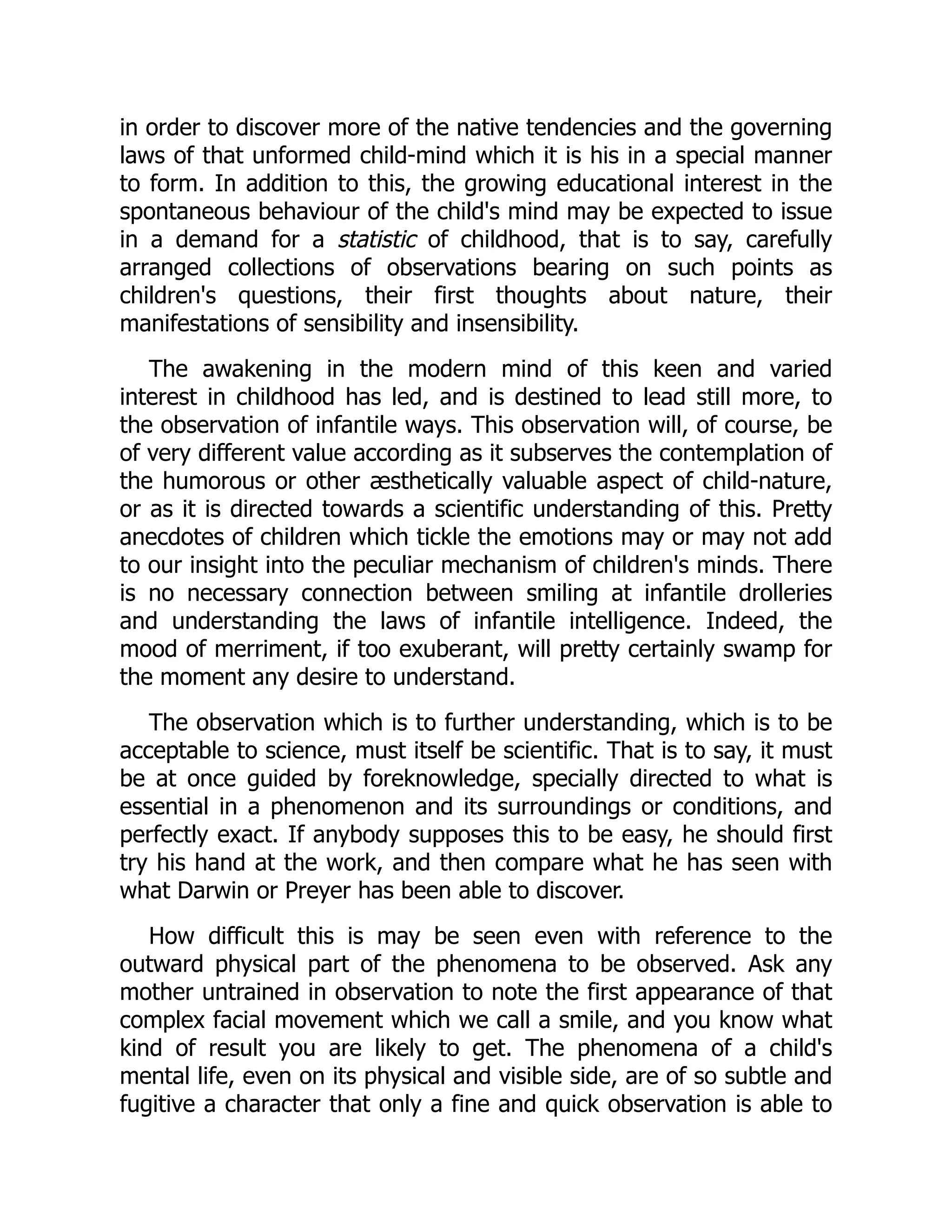 in order to discover more of the native tendencies and the governing
laws of that unformed child-mind which it is his in a special manner
to form. In addition to this, the growing educational interest in the
spontaneous behaviour of the child's mind may be expected to issue
in a demand for a statistic of childhood, that is to say, carefully
arranged collections of observations bearing on such points as
children's questions, their first thoughts about nature, their
manifestations of sensibility and insensibility.
The awakening in the modern mind of this keen and varied
interest in childhood has led, and is destined to lead still more, to
the observation of infantile ways. This observation will, of course, be
of very different value according as it subserves the contemplation of
the humorous or other æsthetically valuable aspect of child-nature,
or as it is directed towards a scientific understanding of this. Pretty
anecdotes of children which tickle the emotions may or may not add
to our insight into the peculiar mechanism of children's minds. There
is no necessary connection between smiling at infantile drolleries
and understanding the laws of infantile intelligence. Indeed, the
mood of merriment, if too exuberant, will pretty certainly swamp for
the moment any desire to understand.
The observation which is to further understanding, which is to be
acceptable to science, must itself be scientific. That is to say, it must
be at once guided by foreknowledge, specially directed to what is
essential in a phenomenon and its surroundings or conditions, and
perfectly exact. If anybody supposes this to be easy, he should first
try his hand at the work, and then compare what he has seen with
what Darwin or Preyer has been able to discover.
How difficult this is may be seen even with reference to the
outward physical part of the phenomena to be observed. Ask any
mother untrained in observation to note the first appearance of that
complex facial movement which we call a smile, and you know what
kind of result you are likely to get. The phenomena of a child's
mental life, even on its physical and visible side, are of so subtle and
fugitive a character that only a fine and quick observation is able to
 